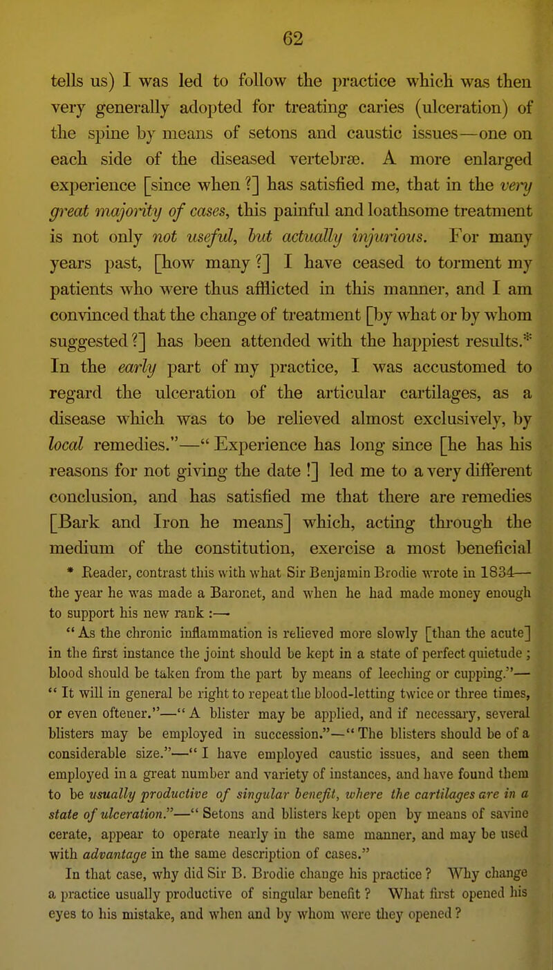 tells us) I was led to follow the practice which was then very generally adopted for treating caries (ulceration) of the spine by means of setons and caustic issues—one on each side of the diseased vertebrte. A more enlarged experience [since when ?] has satisfied me, that in the veiy great majonty of cases, this painful and loathsome treatment is not only not useful, hut actually injurious. For many years past, [how many ?] I have ceased to torment my patients who were thus afflicted in this manner, and I am convinced that the change of treatment [by what or by whom suggested ?] has been attended with the happiest residts.* In the early part of my practice, I was accustomed to regard the ulceration of the articular cartilages, as a disease which was to be relieved almost exclusively, by local remedies.— Experience has long since [he has his reasons for not giving the date !] led me to a very different conclusion, and has satisfied me that there are remedies [Bark and Iron he means] which, acting thi-ough the medium of the constitution, exercise a most beneficial * Reader, contrast this with what Sir Benjamin Brodie wrote in 1834— the year he was made a Baronet, and when he had made money enough to support his new rank :—•  As the chronic inflammation is relieved more slowly [than the acute] in the first instance the joint should be kept in a state of perfect quietude ; blood should be taken from the part by means of leeching or cupping.— It will in general be right to repeat the blood-letting twice or three times, or even oftener.—A blister may be applied, and if necessaiy, several blisters may be employed in succession.— The blisters should be of a considerable size.— I have employed caustic issues, and seen them employed in a great number and variety of instances, and have found them to be usually productive of singular benefit, where the cartilages are in a state of ulceration.— Setons and blisters kept open by means of savine cerate, appear to operate nearly in the same manner, and may be used with advantage in the same description of cases. In that case, why did Sir B. Brodie change his practice ? Why cliange a practice usually productive of singular benefit ? What fu-st opened his eyes to his mistake, and when and by whom were they opened ?