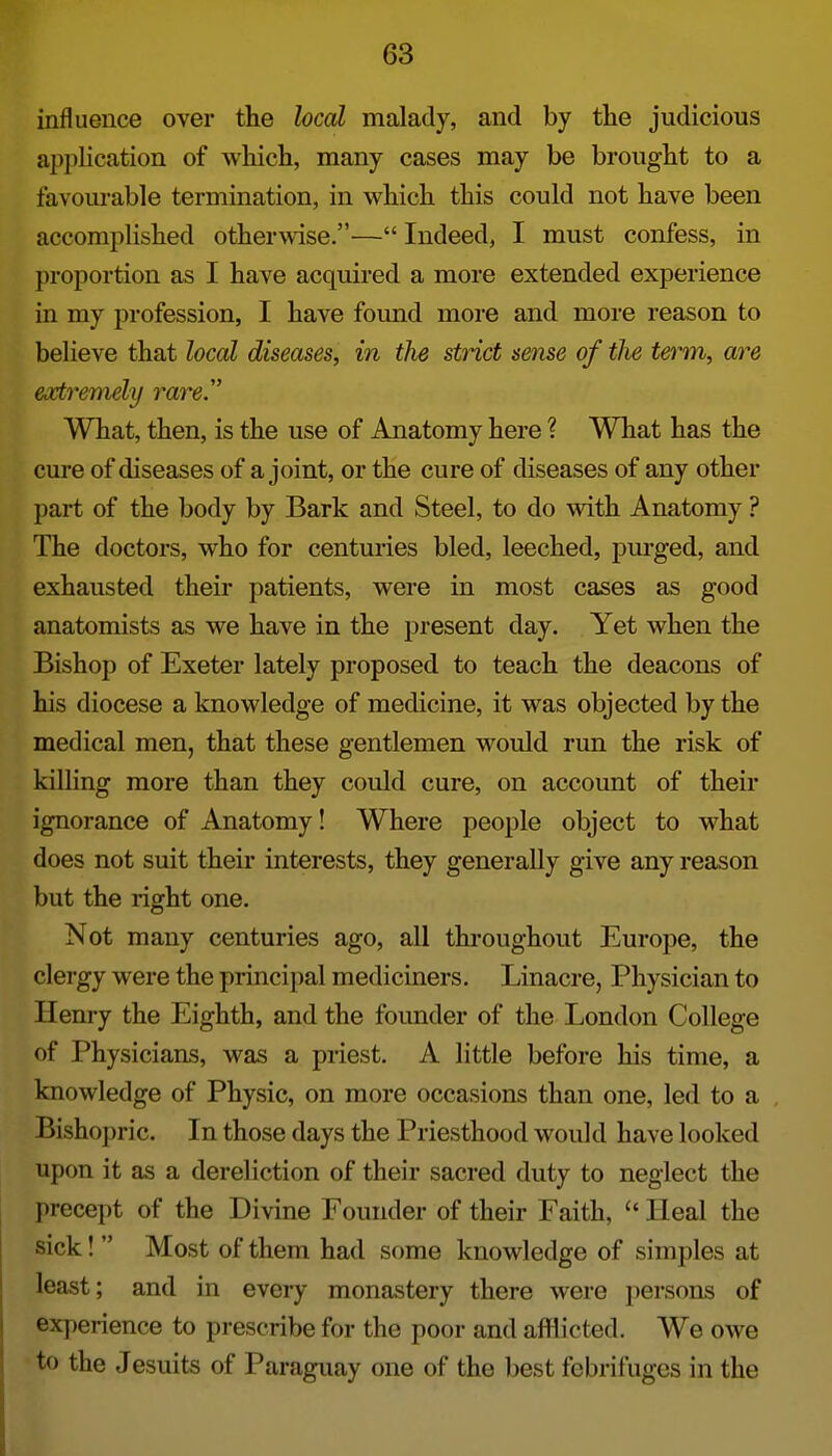 influence over the local malady, and by the judicious application of which, many cases may be brought to a favom-able termination, in which this could not have been accomplished otherwise.— Indeed, I must confess, in proportion as I have acquired a more extended experience in my profession, I have found more and more reason to believe that local diseases, in the strict sense of tJie term, are extremely rare. What, then, is the use of Anatomy here ? What has the cure of diseases of a joint, or the cure of diseases of any other part of the body by Bark and Steel, to do with Anatomy ? The doctors, who for centuries bled, leeched, purged, and exhausted their patients, were in most cases as good anatomists as we have in the present day. Yet when the Bishop of Exeter lately proposed to teach the deacons of his diocese a knowledge of medicine, it was objected by the medical men, that these gentlemen would run the risk of killing more than they could cure, on account of their ignorance of Anatomy! Where people object to what does not suit their interests, they generally give any reason but the right one. Not many centuries ago, all throughout Europe, the clergy were the principal mediciners. Linacre, Physician to Henry the Eighth, and the foimder of the London College of Physicians, was a priest. A little before his time, a knowledge of Physic, on more occasions than one, led to a Bishoi)ric. In those days the Priesthood would have looked upon it as a dereliction of their sacred duty to neglect the precept of the Divine Founder of their Faith,  Heal the sick!  Most of them had some knowledge of simples at least; and in every monastery there were persons of experience to prescribe for the poor and afflicted. We owe to the Jesuits of Paraguay one of the best febrifuges in the