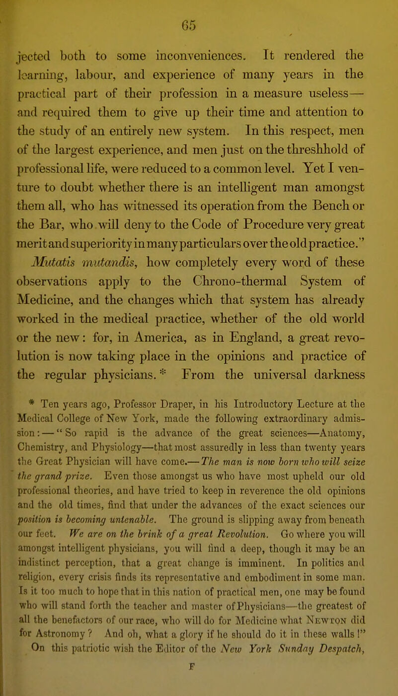 jected both to some inconveniences. It rendered the learning, labour, and experience of many years in the practical pai't of their profession in a measure useless— and required them to give up their time and attention to the study of an entirely new system. In this respect, men of the largest experience, and men just on the threshhold of professional life, were reduced to a common level. Yet I ven- ture to doubt whether there is an intelligent man amongst them all, who has witnessed its operation from the Bench or the Bar, who . will deny to the Code of Procedm-e very great merit and superiority in many particulars over the old practice.'' Mutatis mutandis, how completely every word of these observations apply to the Chi-ono-thermal System of Medicine, and the changes which that system has already worked in the medical practice, whether of the old world or the new: for, in America, as in England, a gTeat revo- lution is now taking place in the opinions and practice of the regular physicians. * From the universal darkness * Ten years ago, Professor Draper, in his Introductory Lecture at the Medical College of New York, made the following extraordinary admis- sion : — So rapid is the advance of the great sciences—Anatomy, Chemistry, and Physiology—that most assuredly in less than twenty years tlie Gi'eat Physician will have come.— The man is now born ivhowill seize the grand prize. Even those amongst us who have most upheld our old professional theories, and have tried to keep in reverence the old opinions and the old times, find that under the advances of the exact sciences our 'position is becoming untenable. The ground is slipping away from heneath our feet. We are on the brink of a great Revolution. Go where you will amongst intelligent physicians, you will find a deep, though it may be an indistinct perception, that a great change is imminent. In politics ami religion, every crisis finds its representative and embodiment in some man. Is it too much to hope that in this nation of practical men, one may be found who will stand forth the teacher and master of Physicians—tlie greatest of all the benefactors of our race, who will do for Medicine what Newton did for Astronomy ? And oh, what a glory if he should do it in these walls ! On this patriotic wish the Editor of the New York Sunday Despatch, F