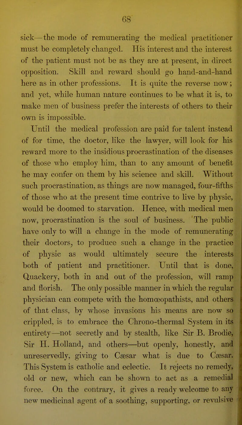 sick—the mode of remunerating the medical practitioner must be completely changed. His interest and the interest of the patient must not be as they are at present, in direct opposition. Skill and reward should go hand-and-hand here as in other professions. It is quite the reverse now; and yet, while human nature continues to be what it is, to make men of business prefer the interests of others to their own is impossible. Until the medical profession are paid for talent instead of for time, the doctor, like the lawj^er, will look for his reward more to the insidious procrastination of the diseases of those who employ him, than to any amount of benefit he may confer on them by his science and skill. Without such procrastination, as things are now managed, fom'-fifths of those who at the present time contrive to hve by physic, would be doomed to starvation. Hence, with medical men now, procrastination is the soul of business. The public have only to will a change in the mode of remunerating their doctors^ to produce such a change in the practice of physic as would ultimately secure the interests both of patient and practitioner. Until that is done, Quackery, both in and out of the profession. Mill ramp and florish. The only possible maimer in which the regular physician can compete with the homoeopathists, and others of that class, by whose invasions his means are now so crippled, is to embrace the Chrono-thermal System in its entirety—not secretly and by stealth, like Sir B. Brodie, Sir H. Holland, and others—but openly, honestly, and unreservedly, giving to Csesar what is due to Ccesar. This System is catholic and eclectic. It rejects no remedy, old or new, which can be shown to act as a i-emedial force. On the contrary, it gives a ready welcome to any new medicinal agent of a soothing, supporting, or revulsive