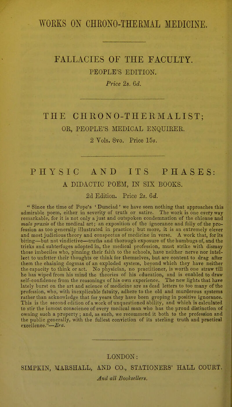 WOEKS ON CHRONO-THERMAL MEDICINE. FALLACIES OF THE FACULTY. PEOPLE'S EDITION. Price 2s. 6d. THE CHRONO-THERMALIST; OR, PEOPLE'S MEDICAL ENQUIRER. 2 Vols. 8vo. Price 15s. PHYSIC AND ITS PHASES: A DIDACTIC POEM, IN SIX BOOKS. 2d Edition. Price 2s. 6d.  Since the time of Pope's ' Dunciad ' we have seen nothing that approaches this admirable poem, either iu severity of truth or satire. The work is one every way remarkable, for it is not only a just and outspoken condemnation of the chicane and mala praxis of the medical art; an exposition of the ignorance and folly of the pro- fession as too generally illustrated in practice; but more, it is an extremely clever and most judicious theory and conspectus of medicine in verse. A work that, for its biting—but not vindictive—truths and thorough exposure of the humbugs of, and the tricks and subterfuges adopted in, the medical profession, must strike with dismay those imbeciles who, pinning their faith to the schools, have neither nerve nor intel- lect to unfetter their thoughts or think for themselves, but are content to drag after them the chaining dogmas of an exploded system, beyond which they have neither the capacity to think or act. No physician, no practitioner, is worth one straw tiU he has wiped from his mind the theories of his education, and is enabled to draw self-confidence from the reasonings of his own experience. The new lights that have lately burst on the art and science of medicine are as dead letters to too many of the profession, who, with inexplicable fatuity, adhere to the old and murderous systems rather than acknowledge that for years they have been groping in positive ignorance. This is the second edition of a work of unquestioned ability, and which is calculated to stir tlie inmost conscience of every medical man who has the proud distinction of owning such a property ; and, as such, we recommend it both to the profession and the public generally, with the fullest conviction of its sterling truth and practical excellence.—JEra. LONDON: SIMPKIN, MARSHALL, AND CO., STATI0NJ2RS' HALL COURT. And all Boohellers.