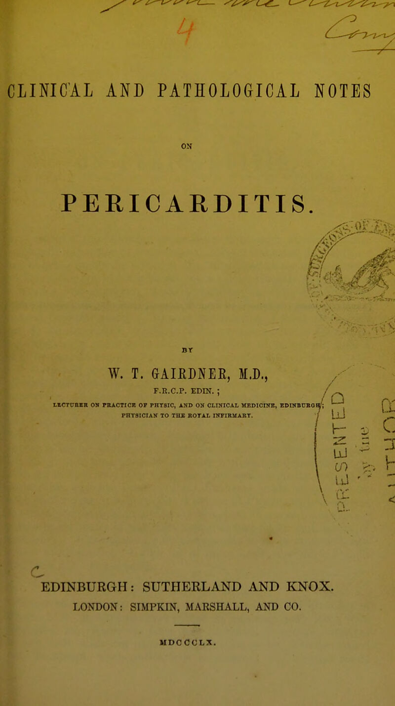 CLINICAL AND PATHOLOGICAL NOTES ON PERICARDITIS. ^^^^ ?-v^, -A BT W. T. GAIEDNEE, M.D., F.R.c.p. EDm.; LICTUBIR OK PSACTICR OF PHTSIC, AND ON CLINICAL MEDIOINB, EDINBOKO PHYSICIAN TO THS BOTAl INFIRUAET. Jo 1 LiJ c \ P c \ ^ < EDINBURGH: SUTHERLAND AND KNOX. LONDON: SIMPKIN, MARSHALL, AND CO. MDCCCLX.