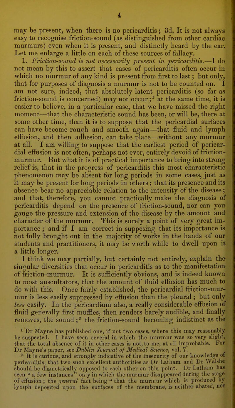 may be present, when there is no pericarditis; 3d, It is not always easy to recognise friction-sound (as distinguished from other cardiac murmurs) even when it is present, and distinctly heard by the ear. Let me enlarge a little on each of these sources of fallacy. 1. Friction-sound is not necessanly present in pericarditis.—I do not mean by this to assert that cases of pericarditis often occur iu which no murmur of any kind is present from first to last; but only, that for purposes of diagnosis a murmur is not to be counted on. I am not sure, indeed, that absolutely latent pei'icarditis (so far as friction-sound is concerned) may not occur;* at the same time, it is easier to believe, iu a particular case, that we have missed the right moment—that the characteristic sound has been, or will be, there at some other time, than it is to suppose that the pericardial surfaces can have become rough and smooth again—that fluid and lymph effusion, and then adhesion, can take place—without any murmur at all. I am willing to suppose that the earliest period of pericar- dial effusion is not often, perhaps not ever, entirely devoid of friction- murmur. But what it is of practical importance to bring into strong relief is, that in the progress of pericarditis this most characteristic phenomenon may be absent for long periods in some cases, just as it may be present for long periods in others; that its presence and its absence bear no appreciable relation to the intensity of the disease; and that, therefore, you cannot practically make the diagnosis of pericarditis depend on the presence of friction-sound, nor can you gauge the pressure and extension of the disease by the amount and character of the murmur. This is surely a point of very great im- portance ; and if I am correct in supposing that its importance is not fully brought out in the majority of works in the hands of our students and practitioners, it may be worth while to dwell upon it a little longer. I think we may partially, but certainly not entirely, explain the singular diversities that occur in pericarditis as to the manifestation of friction-murmur. It is sufficiently obvious, and is indeed known to most auscultators, that the amount of fluid efi'usion has much to do with this. Once fairly established, the pericardial friction-mur- mur is less easily suppressed by effusion than the pleural; but only less easily. In the pericardium also, a really considerable effusion of fluid generally first muffles, then renders barely audible, and finally removes, the sound;* the friction-sound becoming indistinct as the 1 Dr Mayne has published one, if not two cases, where tliis may reasonably be suspected. I have seen several in which the murmur was so very slight, that the total absence of it in other cases is not, to me, at all improbable. For Dr Mayne's paper, see Dublin Journal of Medical Science, vol. 7. ^ It is curious, and strongly indicative of the insecurity of our knowledge of pericarditis, that two such excellent authorities as Dr Latham and Dr Walshe sliouid be diametrically opposed to each other on this point. Dr Latham has seen  a few instances only in which the murmur disappeared during the stage of effusion ; the general fact being *' that the murmur which is produced by lymph deposited upon the surfaces of the membrane, is neither abated, nor