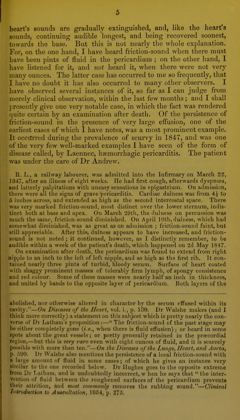 heart's sounds are gradually extinguished, and, like the heart's sounds, continuing audible longest, and being recovered soonest, towards the base. But this is not nearly the whole explanation. For, on the one hand, I have heard friction-sound when there must have been pints of fluid in the pericardium ; on the other hand, I have listened for it, and not heard it, when there were not very many ounces. The latter case has occurred to me so frequently, that I have no doubt it has also occurred to many other observers. I have observed several instances of it, so far as I can judge from merely clinical observation, within the last few months; and I shall jiresently give one very notable case, in which the fact was rendered quite certain by an examination after death. Of the persistence of friction-sound in the presence of very large effusion, one of the earliest cases of which I have notes, was a most prominent example. It occilrred during the prevalence of scurvy in 1847, and was one of the very few well-marked examples I have seen of the form of disease called, by Laennec, hsemorrhagic pericarditis. The patient was under the care of Dr Andrew. R. L., a railway labourer, was admitted into the Infirmary on March 22, 1847, after an illness of eight weeks. He had first cough, afterwards dyspnosa, and latterly palpitations with uneasy sensations in epigastrium. On admission, there were all the signs of grave pericarditis. Cardiac dulness was from 4^ to 6 inches across, and extended as high as the second intercostal space. There was very marked friction-sound, most distinct over the lower sternum, indis- tinct both at base and apex. On Mai'ch 29tli, the dulness on percussion was much the same, friction-sound diminished. On April 10th, dulness, which had somewhat diminished, was as great as on admission ; friction-sound faint, but still appreciable. After this, dulness appears to have increased, and friction- sound is not noted ; it continued, however, as I distinctly remember, to be audible within a week of the patient's death, which happened on 2d May 1847. On examination after death, the pericardium Avas found to extend from right nipple to an inch to the left of left nipple, and as high as the first rib. It con- tained nearly three pints of turbid, bloody serum. Surface of heart coated with shaggy prominent masses of tolerably firm lymph, of spongy consistence and red colour. Some of these masses were nearly half an inch in thickness, and united by bands to the opposite layer of pericardium. Both layers of the abolished, nor otherwise altered in character by the serum effused within its cavity.—On Diseases of the Heart, vol. i., p. 130. Dr Walshe makes (and I think more correctly) a statement on this subject which is pretty nearly the con- verse of Dr Latham's proposition:— The friction-sound of the past stage may be either completely gone {i.e., when there is fluid efi^usion) ; or heard in some spots about the great vessels; or pretty generally retained in the prn;cordiaI region,—but this is very rare even with eight ounces of fluid, and it is scarcely possible with more than ten.—On the Diseases of the Lungs, Heart, and Aorta, p. 590. Dr Walshe also mentions tlie persistence of a local friction-sound with a large amount of fluid in some cases; of which he gives an instance very similar to the one recorded below. Dr Hughes goes to the opposite extreme from Dr Latham, and is undoubtedly incorrect, w hen he says that  the inter- vention of fluid between the roughened surfaces of the pericardium prevents their attrition, and most commonly removes the rubbing sound.—Clinical Introduction to Auscultation, 1864, p. 275.