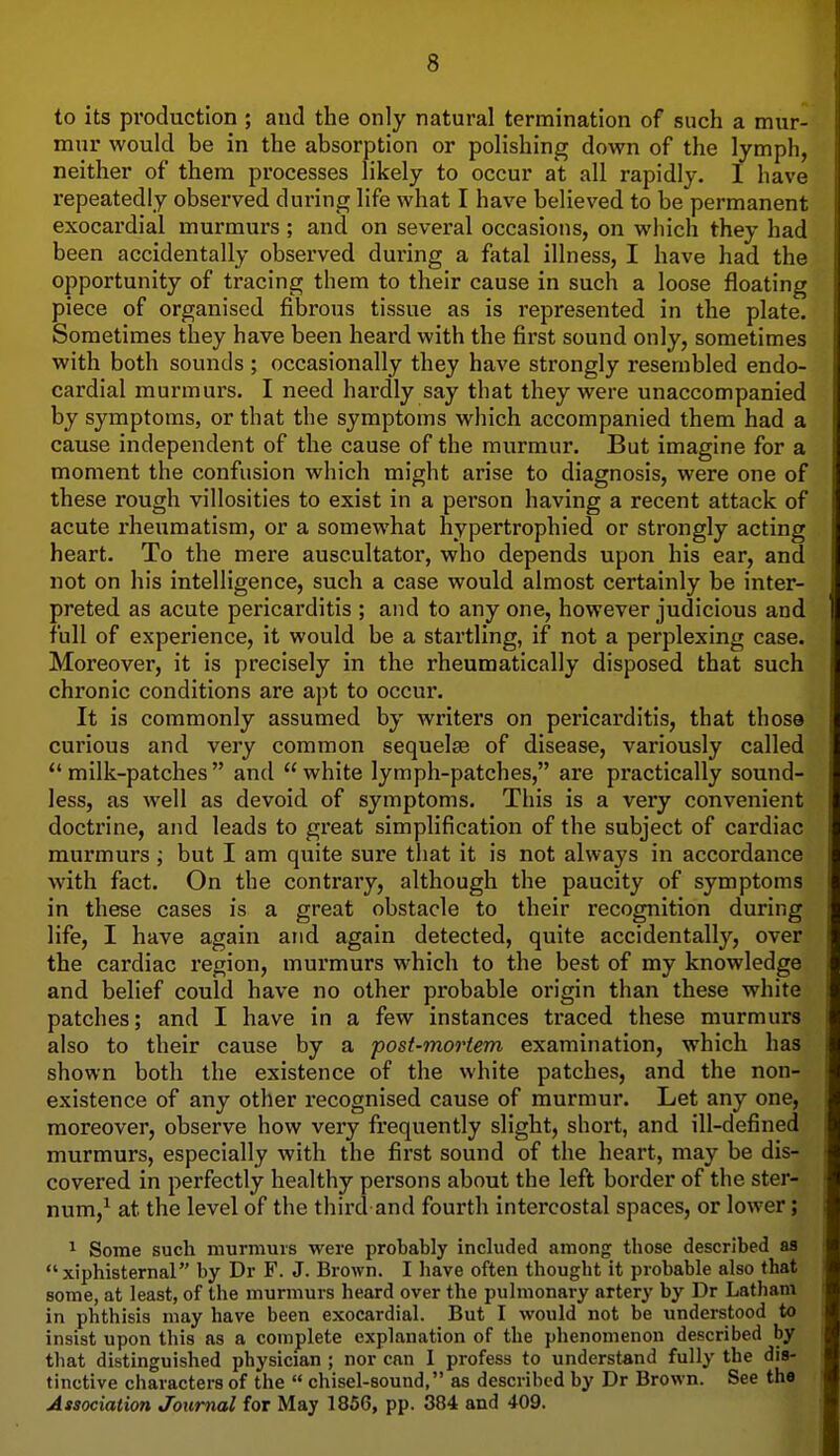 to its production ; atid the only natural termination of such a mur- mur would be in the absorption or polishing down of the lymph, neither of them processes likely to occur at all rapidly. I have repeatedly observed during life what I have believed to be permanent exocardial murmurs ; and on several occasions, on which they had been accidentally observed during a fatal illness, I have had the opportunity of tracing them to their cause in such a loose floating piece of organised fibrous tissue as is represented in the plate. Sometimes they have been heard with the first sound only, sometimes with both sounds ; occasionally they have strongly resembled endo- cardial murmurs. I need hardly say that they were unaccompanied by symptoms, or that the symptoms which accompanied them had a cause independent of the cause of the murmur. But imagine for a moment the confusion which might arise to diagnosis, were one of these rough villosities to exist in a person having a recent attack of acute rheumatism, or a somewhat hypertrophied or strongly acting heart. To the mere auscultator, who depends upon his ear, and not on his intelligence, such a case would almost certainly be inter- preted as acute pericarditis ; and to any one, however judicious and full of experience, it would be a startling, if not a perplexing case. Moreover, it is precisely in the rheumatically disposed that such chronic conditions are apt to occur. It is commonly assumed by writers on pericarditis, that those curious and very common sequelae of disease, variously called *' milk-patches  and  white lymph-patches, are practically sound- less, as well as devoid of symptoms. This is a very convenient doctrine, and leads to great simplification of the subject of cardiac murmurs ; but I am quite sure that it is not always in accordance with fact. On the contrary, although the paucity of symptoms in these cases is a great obstacle to their recognition during life, I have again and again detected, quite accidentally, over the cardiac region, murmurs which to the best of my knowledge and belief could have no other probable origin than these white patches; and I have in a few instances traced these murmurs also to their cause by a post-mortem examination, which has shown both the existence of the white patches, and the non- existence of any other recognised cause of murmur. Let any one, moreover, observe how very frequently slight, short, and ill-defined murmurs, especially with the first sound of the heart, may be dis- covered in perfectly healthy persons about the left border of the ster- num,^ at the level of the third and fourth intercostal spaces, or lower; ^ Some such murmurs were probably included among those described aa xiphisternal by Dr F. J. Brown. I have often thought it probable also that some, at least, of the murmurs heard over the pulmonary artery by Dr Latham in phthisis may have been exocardial. But I would not be understood to insist upon this as a complete explanation of the phenomenon described by that distinguished physician ; nor can I profess to understand fully the dis- tinctive characters of the  chisel-sound, as described by Dr Brown. See the Association Journal for May 1856, pp. 384 and 409.