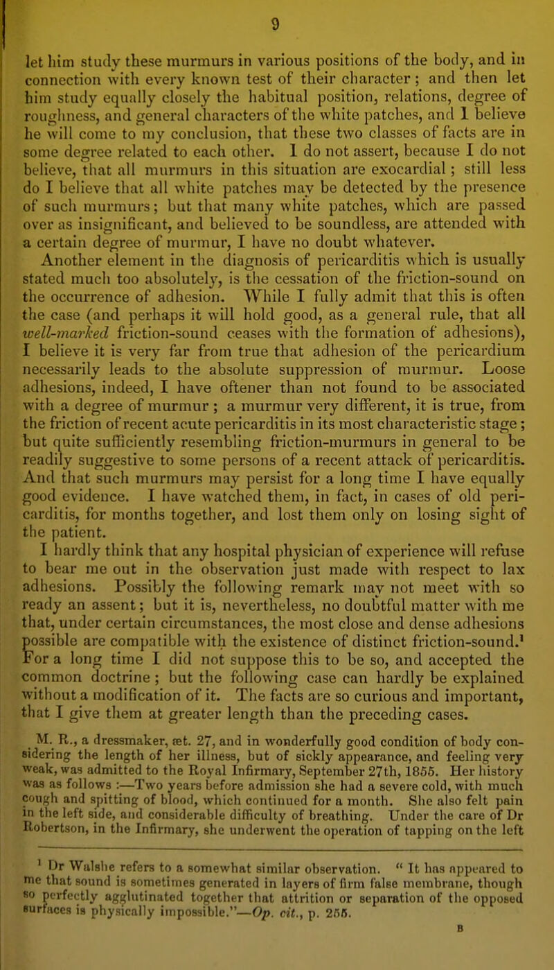 let him study these murmurs in various positions of the body, and in connection with every known test of their character ; and then let him study equally closely the habitual position, relations, degree of roughness, and general characters of the white patches, and 1 believe he will come to my conclusion, that these two classes of facts are in some degree related to each other. 1 do not assert, because I do not believe, that all murmurs in this situation are exocardial; still less do I believe that all white patches may be detected by the presence of such murmurs; but that many white patches, which are passed over as insignificant, and believed to be soundless, are attended with a certain degree of murmur, I have no doubt whatever. Another element in the diagnosis of pericarditis which is usually stated much too absolutely, is the cessation of the friction-sound on the occurrence of adhesion. While I fully admit that this is often the case (and. perhaps it will hold good, as a general rule, that all well-marked friction-sound ceases with the formation of adhesions), I believe it is very far from true that adhesion of the pericardium necessarily leads to the absolute suppression of murmur. Loose adhesions, indeed, I have oftener than not found to be associated with a degree of murmur ; a murmur very different, it is true, from the friction of recent acute pericarditis in its most characteristic stage; but quite sufficiently resembling friction-murmurs in general to be readily suggestive to some persons of a recent attack of pericarditis. And that such murmurs may persist for a long time I have equally good evidence. I have watched them, in fact, in cases of old peri- carditis, for months together, and lost them only on losing sight of the patient. I hardly think that any hospital physician of experience will refuse to bear me out in the observation just made -with respect to lax adhesions. Possibly the following remark may not meet with so ready an assent; but it is, nevertheless, no doubtful matter with me that, under certain circumstances, the most close and dense adhesions possible are compatible with the existence of distinct friction-sound.' For a long time I did not suppose this to be so, and accepted the common doctrine; but the following case can hardly be explained without a modification of it. The facts are so curious and important, that I give them at greater length than the preceding cases. M.^ R., a dressmaker, ret. 27, and in wonderfully good condition of body con- sidering the length of her illness, but of sickly appearance, and feeling very weak, was admitted to the Royal Infirmary, September 27th, 1855. Her liistory was as follows :—Two years before admission she had a severe cold, with much cough and spitting of blood, which continued for a month. She also felt pain in the left side, and considerable difficulty of breathing. Under the cave of Dr Robertson, in the Infirmary, she underwent the operation of tapping on the left ' Dr Walslie refers to a somewhat similar observation.  It has appeared to me that sound is sometimes generated in layers of firm false membrane, though so perfectly agglutinated together that attrition or separation of the opposed surfaces is physically impossible.—Op. cit., p. 2r)6. B
