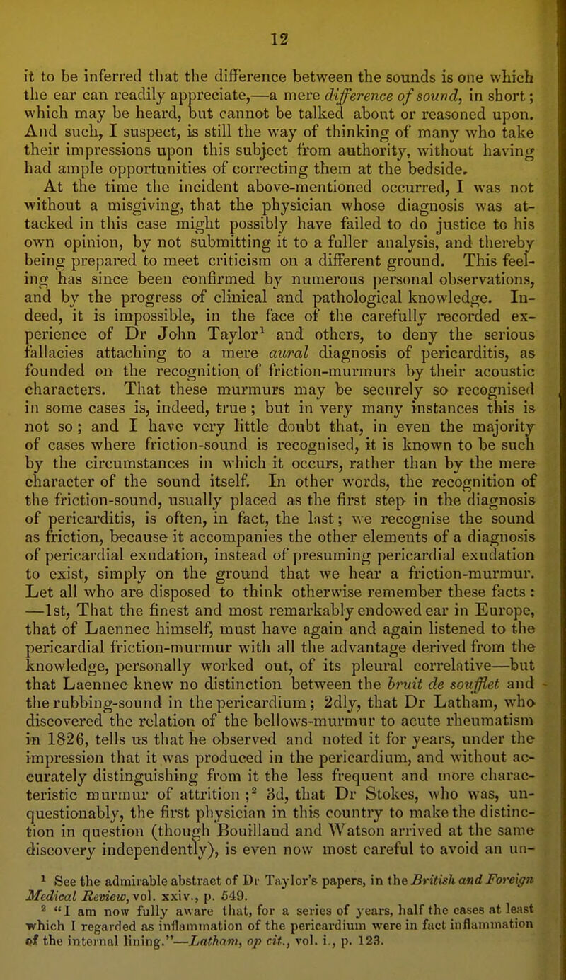 it to be inferred that the difference between the sounds is one which the ear can readily appreciate,—a mere difference of sound, in short; which may be heard, but cannot be talked abont or reasoned upon. And such, I suspect, is still the way of thinking of many who take their impressions upon this subject from authority, without having had ample opportunities of correcting them at the bedside. At the time the incident above-mentioned occurred, I was not without a misgiving, that the physician whose diagnosis was at- tacked in this case might possibly have failed to do justice to his own opinion, by not submitting it to a fuller analysis, and thereby being prepared to meet criticism on a different ground. This feel- ing has since been confirmed by numerous personal observations, and by the progress of clinical and pathological knowledge. In- deed, it is impossible, in the face of the carefully recorded ex- perience of Dr John Taylor^ and others, to deny the serious fallacies attaching to a mere aural diagnosis of pericarditis, as founded on the recognition of friction-murmurs by their acoustic characters. That these murmurs may be securely so recognised in some cases is, indeed, true; but in very many instances this is not so; and I have very little doubt that, in even the majority of cases where friction-sound is recognised, it is known to be such by the circumstances in which it occurs, rather than by the mere character of the sound itself. In other words, the recognition of the friction-sound, usually placed as the first step in the diagnosis of pericarditis, is often, in fact, the last; we recognise the sound as friction, because it accompanies the other elements of a diagnosis of pericardial exudation, instead of presuming pericardial exudation to exist, simply on the ground that we hear a friction-murmur. Let all who are disposed to think otherwise remember these facts : —1st, That the finest and most remarkably endawed ear in Europe, that of Laennec himself, must have again and again listened to the pericardial friction-murmur with all the advantage derived from the knowledge, personally worked out, of its pleural correlative—but that Laennec knew no distinction between the hruit de soufflet and the rubbing-sound in the pericardium; 2dly, that Dr Latham, who discovered the relation of the bellows-murmur to acute rheumatism in 1826, tells us that he observed and noted it for years, under the impression that it was produced in the pericardium, and without ac- curately distinguishing from it the less frequent and more charac- teristic murmur of attrition 3d, that Dr Stokes, who was, un- questionably, the first pliysician in this country to make the distinc- tion in question (though Bouillaud and Watson arrived at the same discovery independently), is even now most careful to avoid an un- ^ See the admirable abstract of Dr Taylor's papers, in the British and Foreign Medical Review, \o\. xxiv., p. 549. ^ I am now fully aware that, for a series of years, half the cases at least which I regarded as inflammation of the pericardium were in fact inflammation the internal lining.—Latham, op cit., vol. i., p. 123.