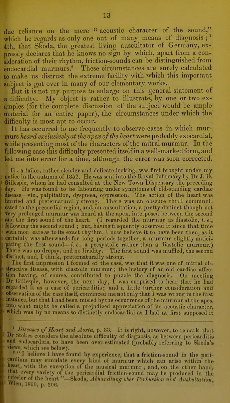 due reliance on the mere  acoustic character of the sound, which he regards as only one out of many means of diagnosis ; ^ 4th, that Skoda, the greatest living auscultator of Germany, ex- pressly declares that he knows no sign by which, apart from a con- sideration of their rhythm, friction-sounds can be distinguished from endocardial murmurs. These circumstances are surely calculated to make us distrust the extreme facility with which this important subject is got over in many of our elementary works. But it is not my purpose to enlarge on this general statement of a difficulty. My object is rather to illustrate, by one or two ex- amples (for the complete discussion of the subject would be ample material for an entire paper), the circumstances under which the difficulty is most apt to occur. It has occurred to me frequently to observe cases in which mur- murs heard exclusively at the apex of the heart were probably exocardial^ while presenting most of the characters of the mitral murmur. In the following case this difficulty presented itself in a well-marked form, and led me into error for a time, although the error was soon corrected. H., a tailor, rather slender and delicate looking, was first brought under my notice in the autumn of 1852. He was sent into the Royal Infirmary by Dr J. D. Gillespie, whom he had consulted at the New Town Dispensary the preceding day. He was found to be labouring under symptoms of old-standing cardiac disease—viz., palpitation, dyspnoea, oppression. The action of the heart was hurried and preternaturally strong. There was an obscure thrill communi- cated to the precordial region, and, on auscultation, a pretty distinct though not very prolonged murmur was heard at the apex, interposed between the second and the first sound of the heart. (I regarded the murmur as diastolic, i. e., following the second sound ; but, liaving frequently observed it since that time vith moY' care as to its exact rhytlim, 1 now believe it to have been then, as it certainly was afterwards for long periods together, a murmur slightly antici- pating the first sound—i. e., a presystolic ratlier than a diastolic murmur.) There was no dropsy, and no lividity. The first sound was muffled, the second distinct, and, I think, preternaturally strong. The first impression I formed of the case, was that it was one of mitral ob- structive disease, with diastolic murmur ; the history of an old cardiac affec- tion having, of course, contributed to puzzle the diagnosis. On meeting Dr Gillespie, however, the next day, 1 was surprised to hear that he had regarded it as a case of pericarditis: and a little further consideration and observation of the case itself, convinced me not only that I was wrong in the first instance, but that I had been misled by the occurrence of the murmur at the apex into wiiat might be called a prejudiced appreciation of its acoustic character, which was by no means so distinctly endocardial as I had at first supposed it * Diseases of Heart and Aorta, p. 33. It is right, however, to remark that Dr Stokes considers the absolute difiiculty of diagnosis, as between pericarditis and endocarditis, to have been over-estimated (probably referring to Skoda'a views, which see below). '  I believe I have found by experience, that a friction-sound in the peri- cardium may simulate every kind of murmur which can arise within the heart, with the exception of the musical murmur ; and, on tlie oti\er hand, that every variety of the pericardial friction-sound may be produced in the 'lenor ot the heart —Skoda, Abhandlung ilber Pcrkussion und Auskultation, ' Wien, 1850, p. 206.