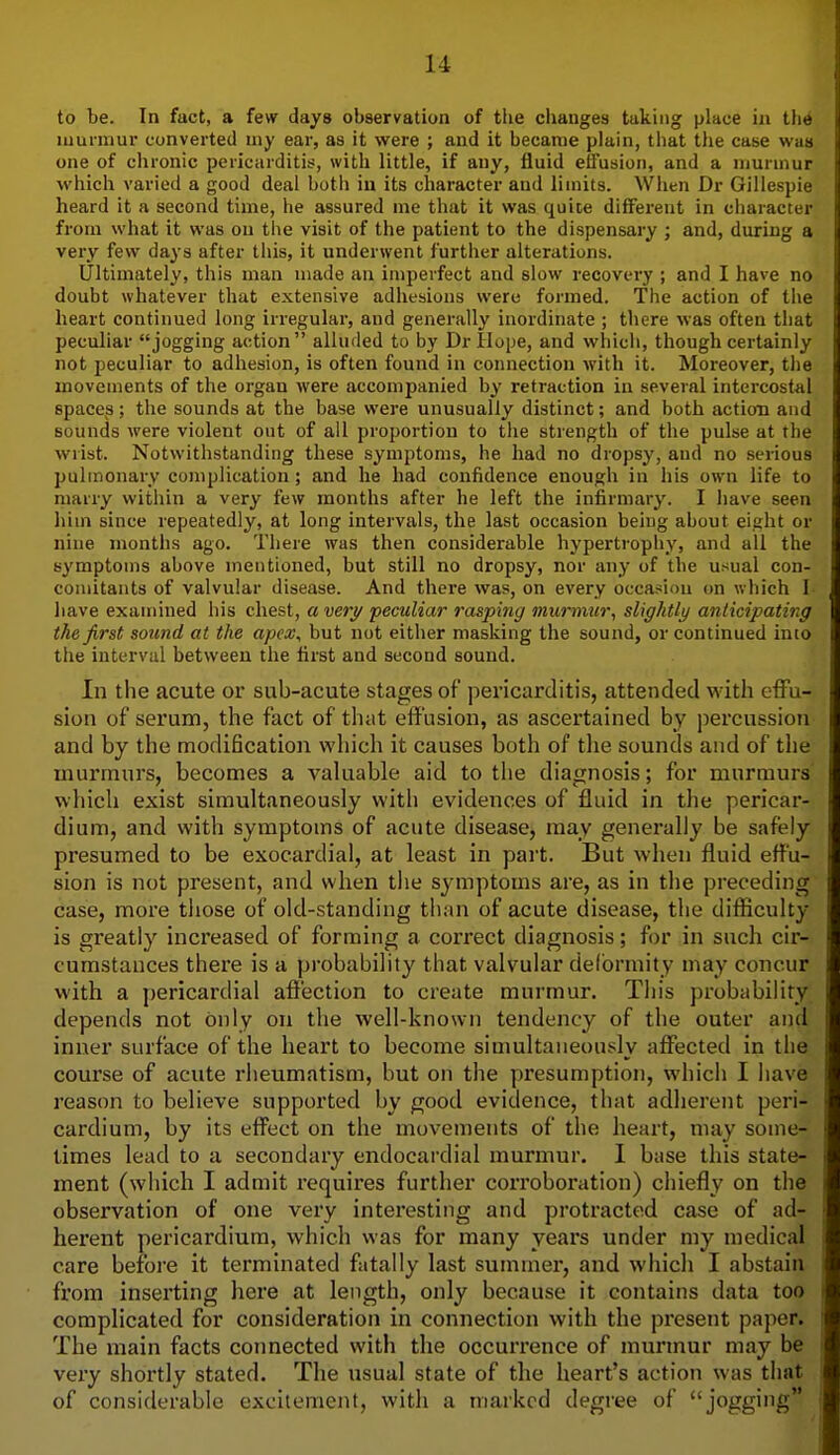 to be. In fact, a few days observation of the changes taking place in tlie murmur converted niy ear, as it were ; and it became plain, that the case was one of chronic pericarditii?, with little, if any, fluid effusion, and a murmur which varied a good deal both in its character and limits. When Dr Gillespie heard it a second time, he assured me that it was quite different in character from what it was on the visit of the patient to the dispensary ; and, during a very few days after this, it underwent further alterations. Ultimately, this man made an imperfect and slow recovery ; and I have no doubt whatever that extensive adhesions were formed. The action of the heart continued long irregular, and generally inordinate ; there was often that peculiar jogging action alluded to by Dr Hope, and which, though certainly not peculiar to adhesion, is often found in connection with it. Moreover, the movements of the organ were accompanied by retraction in several intercostal spaces; the sounds at the base were unusually distinct; and both action and sounds were violent out of all proportion to the strength of the pulse at the wrist. Notwithstanding these symptoms, he had no dropsy, and no serious pulmonary complication; and he had confidence enough in his own life to marry within a very few months after he left the infirmary. I have seen him since repeatedly, at long intervals, the last occasion being about eight or nine months ago. There was then considerable hypertrophy, and all the symptoms above mentioned, but still no dropsy, nor any of the usual con- comitants of valvular disease. And there was, on every occasion on which I- have examined his chest, a very peculiar rasping murmur, slightly anticipating the first sound at the apex, but not either masking the sound, or continued imo the interval between the first and second sound. In the acute or sub-acute stages of pericarditis, attended M'ith eiFu- sion of serum, the fact of that effusion, as ascertained by percussion and by the modification vi'liich it causes both of tlie sounds and of the murmurs, becomes a valuable aid to the diagnosis; for murmurs which exist simultaneously with evidences of fluid in the pericar- dium, and with symptoms of acute disease, may generally be safely presumed to be exocardial, at least in part. But when fluid effu- sion is not present, and when the symptoms are, as in the preceding case, more tliose of old-standing than of acute disease, the difficulty is greatly increased of forming a correct diagnosis; for in such cir- cumstances there is a probability that valvular delbrmity may concur with a pericardial affection to create murmur. This probability depends not only on the well-known tendency of the outer and inner surface of the heart to become simultaneously affected in the course of acute rheumatism, but on the presumption, which I have reason to believe supported by good evidence, that adherent peri- cardium, by its effect on the movements of the heart, may some- times lead to a secondary endocardial murmur. 1 base this state- ment (which I admit requires further corroboration) chiefly on the observation of one very interesting and protracted case of ad- herent pericardium, which was for many years under my medical care before it terminated fatally last summer, and which I abstain from inserting here at length, only because it contains data too complicated for consideration in connection with the present paper. The main facts connected with the occurrence of murmur may be very shortly stated. The usual state of the heart's action was that of considerable excitement, with a marked degree of jogging