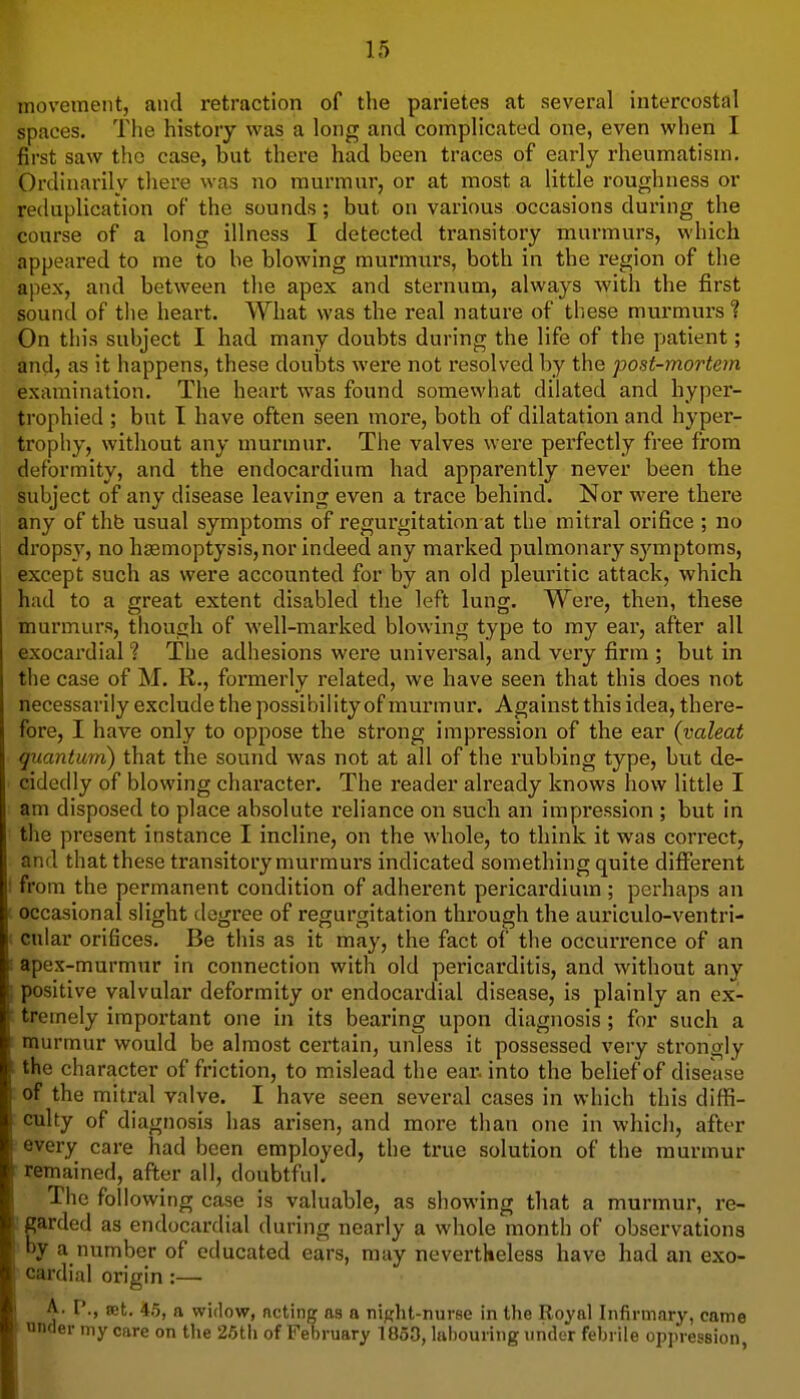 movement, and retraction of the parietes at several intercostal spaces. The history was a long and complicated one, even when I first saw the case, but there had been traces of early rheumatism. Ordinarily there was no murmur, or at most a little roughness or reduplication of the sounds; but on various occasions during the course of a long illness I detected transitory murmurs, which appeared to me to be blowing murmurs, both in the region of the apex, and between the apex and sternum, always with the first sound of the heart. What was the real nature of these murmurs ? On this subject I had many doubts during the life of the patient; and, as it happens, these doubts were not resolved by the post-mortem examination. The heart was found somewhat dilated and hyper- trophied ; but I have often seen more, both of dilatation and hyper- trophy, without any murmur. The valves were perfectly free from deformity, and the endocardium had apparently never been the subject of any disease leaving even a trace behind. Nor were there any of thb usual symptoms of regurgitation at the mitral orifice ; no dropsv, no haemoptysis,nor indeed any marked pulmonary symptoms, except such as were accounted for by an old pleuritic attack, which had to a great extent disabled the left lung. Were, then, these murmurs, tliough of well-marked blowing type to my ear, after all exocardial ? The adhesions were universal, and very firm ; but in the case of M. R., formerly related, we have seen that this does not necessarily exclude the possibility of murmur. Against this idea, there- fore, I have only to oppose the strong impression of the ear (yaleat quantum) that the sound was not at all of the rubbing type, but de- cidedly of blowing character. The reader already knows how little I am disposed to place absolute reliance on such an impression ; but in the present instance I incline, on the whole, to think it was correct, and that these transitory murmurs indicated something quite different from the permanent condition of adherent pericardium ; perhaps an occasional slight degree of regurgitation through the auriculo-ventri- cular orifices. Be this as it may, the fact of the occurrence of an apex-murmur in connection with old pericarditis, and without any positive valvular deformity or endocardial disease, is plainly an ex- tremely important one in its bearing upon diagnosis; for such a murmur would be almost certain, unless it possessed very strongly the character of friction, to mislead the ear. into the belief of disease of the mitral valve. I have seen several cases in which this diffi- culty of diagnosis has arisen, and more than one in which, after every care had been employed, the true solution of the murmur remained, after all, doubtful. The following case is valuable, as showing that a murmur, re- garded as endocardial during nearly a whole month of observations by a number of educated ears, may nevertheless have had an exo- cardial origin :— P., set. 45, a widow, noting as a night-nurse in the Royal Infirmary, came nnder my care on the 26tii of February 1853, labouring under febrile oppression,