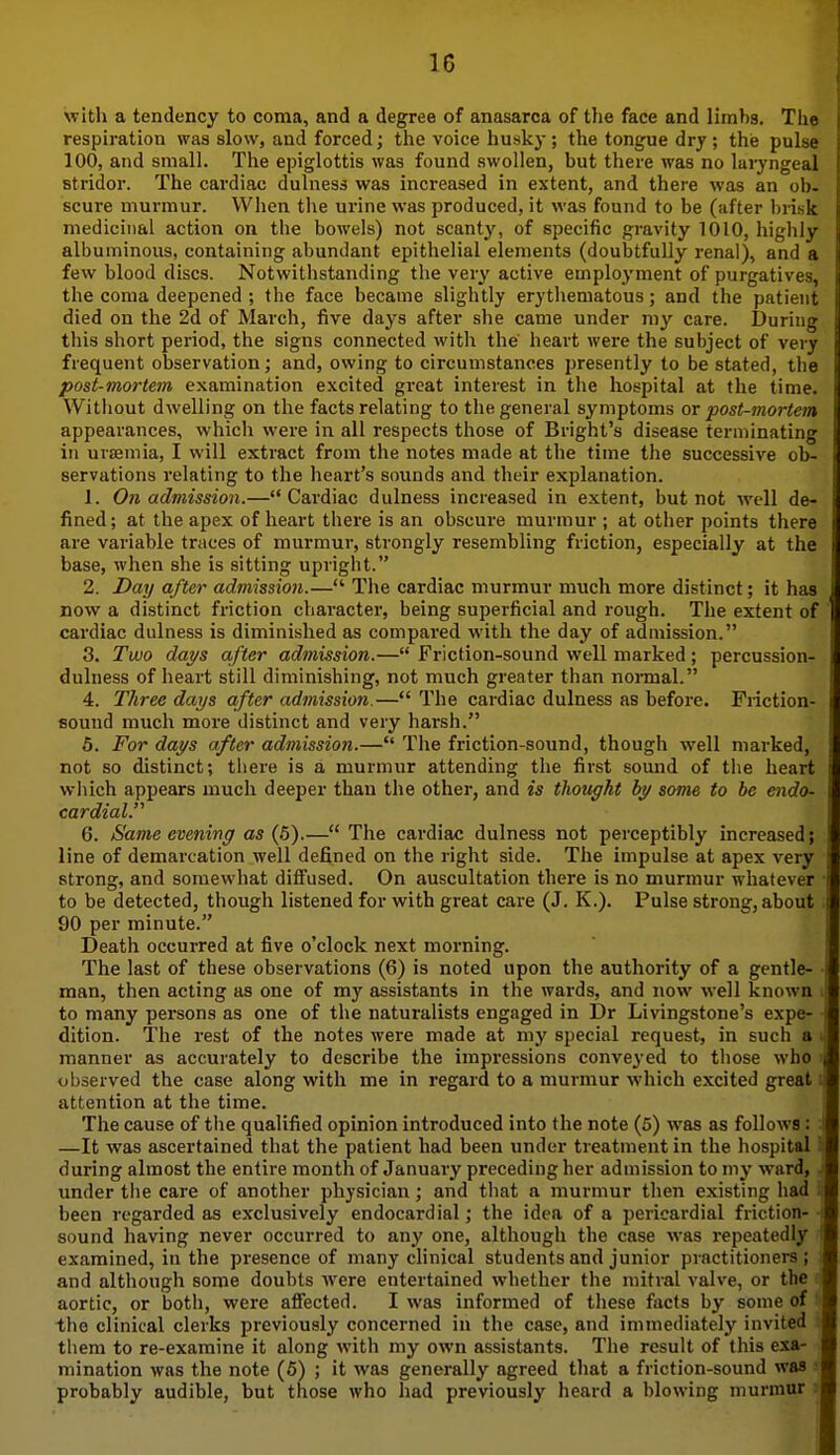 with a tendency to coma, and a degree of anasarca of the face and limbs. The respiration was slow, and forced; the voice husky; the tongue dry; the pulse 100, and small. The epiglottis was found swollen, but there was no laryngeal stridor. The cardiac dulness was inci-eased in extent, and there was an ob. scure murmur. When the urine was produced, it was found to be (sifter brisk medicinal action on the bowels) not scanty, of specific gravity 1010, highly albuminous, containing abundant epithelial elements (doubtfully renal), and a few blood discs. Notwithstanding the very active employment of purgatives, the coma deepened ; the face became slightly erythematous; and the patient died on the 2d of March, five days after she came under my care. During this short period, the signs connected with the heart were the subject of very frequent observation; and, owing to circumstances presently to be stated, the post-mortem examination excited great interest in the hospital at the time. Without dwelling on the facts relating to the general symptoms or post-mortem appearances, which were in all respects those of Bright's disease terminating in urtemia, I will extract from the notes made at the time the successive ob- servations relating to the heart's sounds and their explanation. 1. On admission.— Cardiac dulness increased in extent, but not well de- i fined; at the apex of heart there is an obscure murmur ; at other points there are variable traces of murmur, strongly resembling friction, especially at the base, when she is sitting upright. 2. Day after admission.— The cardiac murmur much more distinct; it has , now a distinct friction character, being superficial and rough. The extent of cardiac dulness is diminished as compared with the day of admission. 3. Two days after admission.— Friction-sound well marked; percussion- dulness of heart still diminishing, not much greater than noi-mal. 4. Three days after admission.— The cardiac dulness as before. Fiiction- sound much more distinct and very harsh. 5. For days after admission.— The friction-sound, though well marked, not so distinct; there is a murmur attending the first sound of the heart which appears much deeper than the other, and is thought by some to be endo- cardial. 6. Same evening as (5).— The cardiac dulness not perceptibly increased; line of demarcation well defined on the right side. The impulse at apex very strong, and somewhat diffused. On auscultation there is no murmur whatever ■ to be detected, though listened for with great care (J. K.). Pulse strong, about 90 per minute. Death occurred at five o'clock next morning. The last of these observations (6) is noted upon the authority of a gentle- man, then acting as one of my assistants in the wards, and now well known i to many persons as one of the naturalists engaged in Dr Livingstone's expe- dition. The rest of the notes were made at my special request, in such a i manner as accurately to describe the impressions conveyed to tliose who ' observed the case along with me in regard to a murmur which excited great i attention at the time. The cause of the qualified opinion introduced into the note (5) was as follows: : —It was ascertained that the patient had been under treatment in the hospital 1 during almost the entire month of January preceding her admission to my ward, . under tiie care of another physician; and that a murmur then existing had i been regarded as exclusively endocardial; the idea of a pericardial friction- • sound having never occurred to any one, although the case was repeatedly i examined, in the presence of many chnical students and junior practitioners; i and although some doubts were entertained whether the mitral valve, or the : aortic, or both, were affected. I was informed of these facts by some of !» the clinical clerks previously concerned in the case, and immediately invited ; them to re-examine it along with my own assistants. The result of this exa- mination was the note (5) ; it was generally agreed that a friction-sound was ; probably audible, but those who had previously heard a blowing murmur :