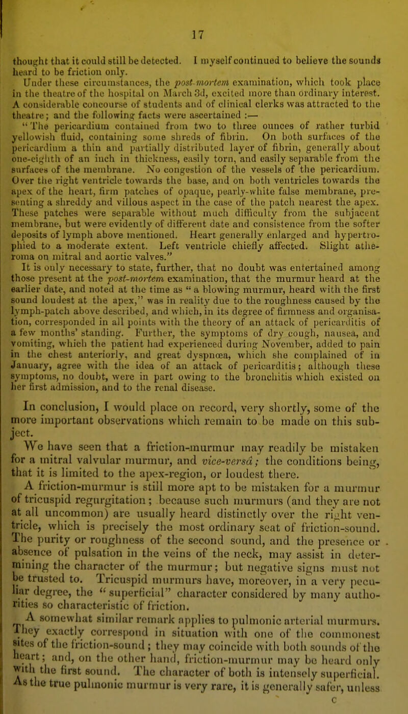 thouijht that it could still be detected. I myself continued to believe the sounds heard to be friction only. Under tiiese circumstances, the post mortem examination, which took place in the theatre of the hospital on March 3d, excited more than ordinary interest. A considerable concourse of students and of clinical clerks was attracted to the theatre; and the following facts wei'e ascertained :—  The pericardium contained from two to three ounces of rather turbid yellowish iluid, containing some slireds of fibrin. On both surfaces of the pericardium a thin and partially distributed layer of fibrin, generally about one-eighth of an inch in thickness, easily torn, and easily separable from the surfaces of the membrane. No congestion of the vessels of tlie pericardium. Over tlie right ventricle towards the base, and on both ventricles towards the apex of the heart, firm patches of opaque, pearly-white false membrane, pre- senting a shreddy and villous aspect in the case of the patch nearest the apex. These patches were separable without much difficulty fronr the subjacent membrane, but were evidently of different date and consistence from the softer deposits of lymph above mentioned. Heart generally enlarged and hypertro- phied to a moderate extent. Left ventricle chiefly affected. Slight athe- roma on mitral and aortic valves. It is only necessary to state, further, that no doubt was entertained among those present at the post-mortem examination, that the murmur heard at the earlier date, and noted at tlie time as  a blowing murmur, heard with the first sound loudest at the apex, was in reality due to the roughness caused by the lymph-patch above described, and which, in its degree of firmness and organisa- tion, corresponded in all points with the theory of an attack of pericarditis of a few montlis' standing. Further, the symptoms of dry cough, nausea, and vomiting, which the patient had experienced during November, added to pain in the chest anteriorly, and great dyspnoea, which she complained of in January, agree with the idea of an attack of pericarditis; although these symptoms, no doubt, were in part owing to the bronchitis which existed ou her first admission, and to the renal disease. In conclusion, I would place on record, very shortly, some of the more important observations which remain to be made on this sub- ject. We have seen that a friction-murmur may readily be mistaken for a mitral valvular murmur, and vice-versa; the conditions being, that it is limited to the apex-i-egion, or loudest there. A friction-murmur is stiil more apt to be mistaken for a murmur of tricuspid regurgitation ; because such murmurs (and they are not at all uncommon) are usually heard distinctly over the riaht ven- tricle, which is precisely the most ordinary seat of friction-sound. The purity or roughness of the second sound, and the preserice or absence of pulsation in the veins of the neck, may assist in deter- mining the character of the murmur i but negative signs must not be trusted to. Tricuspid murmurs have, moreover, in a very pecu- liar degree, the ''superficial character considered by many autho- rities so characteristic of friction. A somewhat similar remark applies to pulmonic arterial murmurs. ■They exactly correspond in situation with one of tiie commonest sites of the friction-sound ; they may coincide with both sounds of the heart; and, on the other hand, friction-murmur may bo heard only with the first sound. The character of both is intensely superficial. As the true pulmonic murmur is very rare, it is generally safer, unless c