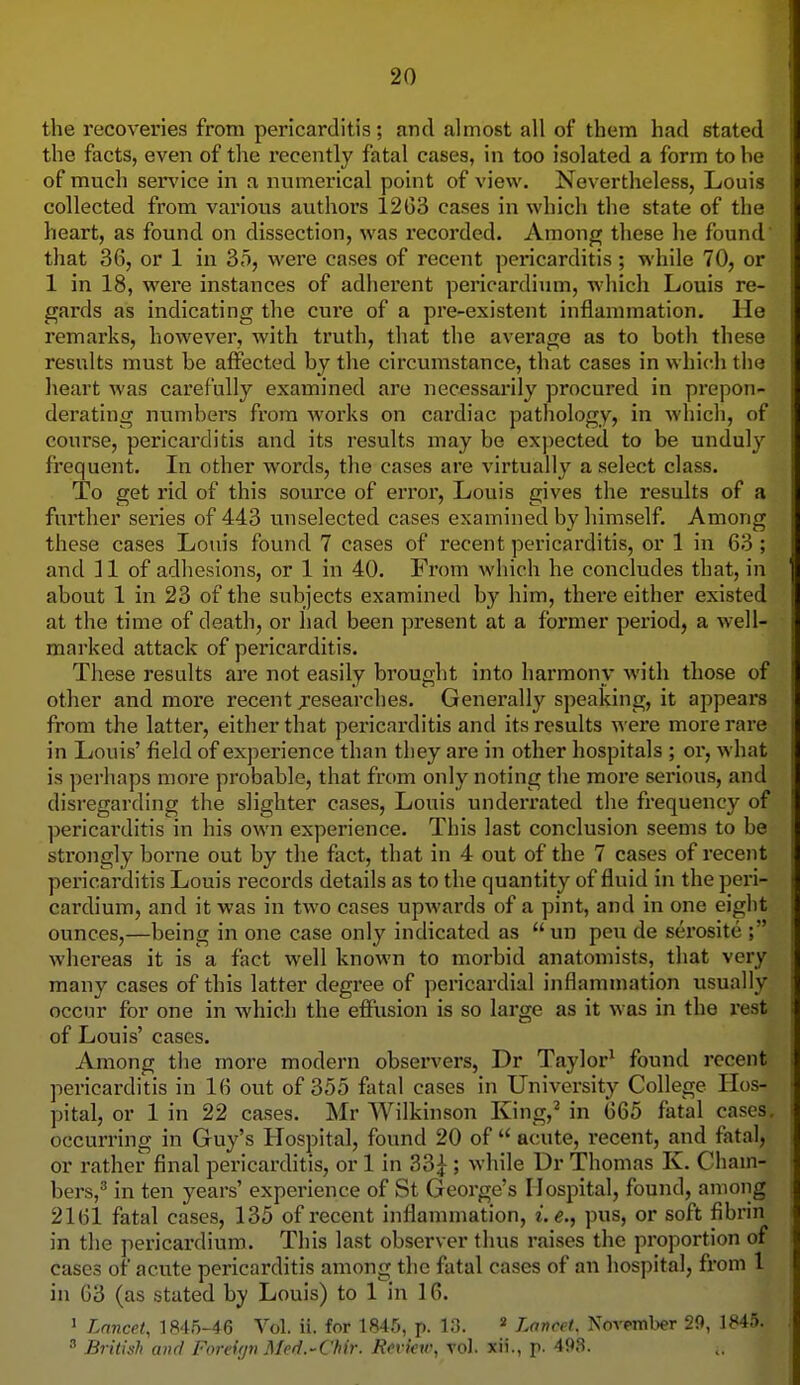 the recoveries from pericarditis; and almost all of them had stated the facts, even of the recently fatal cases, in too isolated a form to he of much service in a numerical point of view. Nevertheless, Louis collected from various authors 12G3 cases in which the state of the heart, as found on dissection, was recorded. Among these he found that 36, or 1 in 35, were cases of recent pericarditis; while 70, or 1 in 18, were instances of adhei'ent pericardium, which Louis re- gards as indicating the cure of a pre-existent inflammation. He remarks, however, with truth, that the average as to both these results must be affected by the circumstance, that cases in which the heart was carefully examined are necessarily procured in prepon- derating numbers from works on cardiac pathology, in which, of course, pericarditis and its results may be expected to be unduly frequent. In other words, the cases are virtually a select class. To get rid of this source of error, Louis gives the results of a further series of 443 unselected cases examined by himself. Among these cases Louis found 7 cases of recent pericarditis, or 1 in 63; and 11 of adhesions, or 1 in 40. From which he concludes that, in about 1 in 23 of the subjects examined by him, there either existed at the time of death, or had been present at a former period, a well- marked attack of pericarditis. These results are not easily brought into harmony with those of other and more recent jesearches. Generally speaking, it appears from the latter, either that pei'icarditis and its results were more rare in Louis' field of experience than they are in other hospitals ; or, what is perhaps more probable, that from only noting the more serious, and disregarding the slighter cases, Louis underrated the frequency of pericarditis in his own experience. This last conclusion seems to be strongly borne out by the fact, that in 4 out of the 7 cases of recent pericarditis Louis records details as to the quantity of fluid in the peri- cardium, and it was in two cases upwards of a pint, and in one eight ounces,—being in one case only indicated as  un pen de serosite ; whereas it is a fact well known to morbid anatomists, that very many cases of this latter degree of pericaj'dial inflammation usually occur for one in which the effusion is so large as it was in the rest of Louis' cases. Among the more modern observers, Dr Taylor^ found recent pericarditis in 16 out of 355 fatal cases in University College Hos- pital, or 1 in 22 cases. Mr Wilkinson King,^ in 665 fatal cases, occurring in Guy's Hospital, found 20 of  acute, recent, and fatal, or rather final pericarditis, or 1 in 33^ ; while Dr Thomas K. Cham- bers, in ten years' experience of St George's Hospital, found, among 2161 fatal cases, 135 of recent inflammation, i.e., pus, or soft fibrin in the pericardium. This last observer thus raises the proportion of cases of acute pericarditis among the fatal cases of an hospital, from 1 in 63 (as stated by Louis) to 1 in 16. > Lancet, 1845-46 Vol. ii. for 1846, p. 13. » Lancet, Noi-t-mber 29, 1845. ' British and Foreitjn Med.-Chir. Review, vol. xii., f. 498.