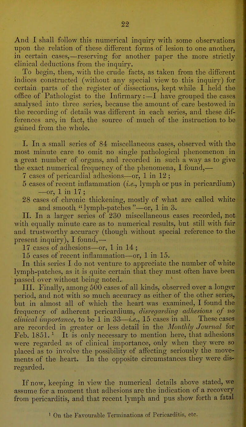 And I shall follow this numerical inquiry with some observations upon the relation of these different forms of lesion to one another, in certain cases,—reserving for another paper the more stiictly clinical deductions from the inquiry. To begin, then, with the crude facts, as taken from the different indices constructed (without any special view to this inquiry) for certain parts of the register of dissections, kept while I held the office of Pathologist to the Infirmary:—I have grouped the cases analysed into three series, because the amount of care bestowed in the recording of details was different in each series, and these dif- ferences are, in fact, the source of much of the instruction to be gained from the whole. I. In a small series of 84 miscellaneous cases, observed with the most minute care to omit no single pathological phenomenon in a great number of organs, and recorded in such a way as to give the exact numerical frequency of the phenomena, I found,— 7 cases of pericardial adhesions—or, 1 in 12 ; 5 cases of recent inflammation {i.e., lymph or pus in pericardium) —or, 1 in 17 ; 28 cases of chronic thickening, mostly of what are called white and smooth  lymph-patches —or, 1 in 3. II. In a larger series of 230 miscellaneous cases recorded, not with equally minute care as to numerical results, but still with fair and trustworthy accuracy (though without special reference to the present inquiry), I found,— 17 cases of adhesions—or, 1 in 14 ; 15 cases of recent inflammation—ox*, 1 in 15. In this series I do not venture to appreciate the number of white lymph-patches, as it is quite certain that they must often have been passed over without being noted. ' III. Finall}^, among 500 cases of all kinds, observed over a longer period, and not with so much accuracy as either of the other series, but in almost all of which the heart was examined, I found the frequency of adherent pericardium, disregarding adhesions of no clinical importance, to be 1 in 33—i.e., 15 cases in all. These cases are recorded in greater or less detail in the Monthly Journal for Feb. 1851. ^ It is only necessary to mention here, that adhesions were regax'ded as of clinical importance, only when they were so placed as to involve the possibility of affecting seriously the move- ments of the heart. In the opposite circumstances they were dis- regarded. If now, keeping in view the numerical details above stated, we assume for a moment that adhesions are the indication of a recoveiy from pericarditis, and that recent lymph and pus show forth a fatal ' On the Favourable Terminations of Pericarditis, etc.