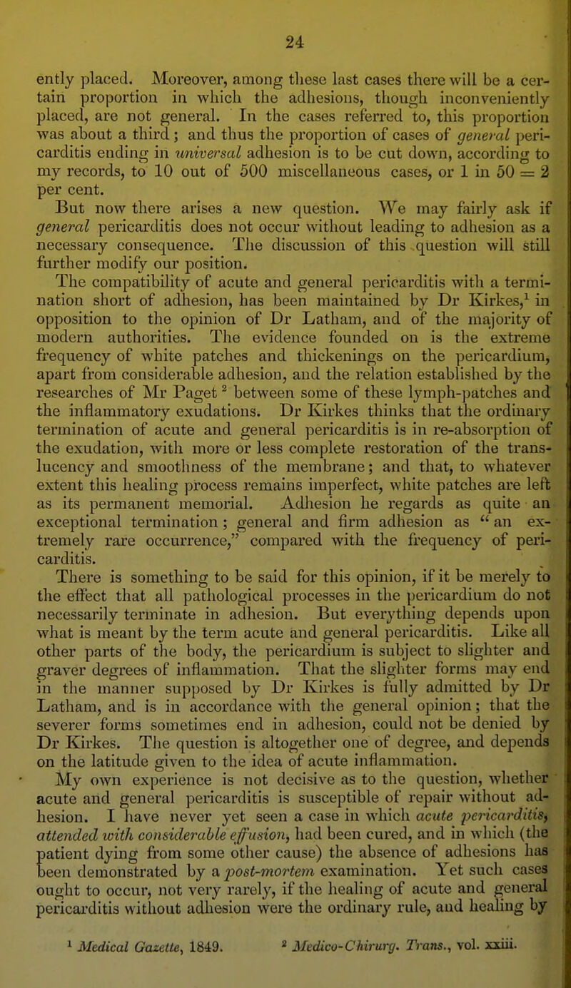 ently placed. Moreover, among tliese last cases there will be a cer- tain proportion in which the adhesions, though inconveniently placed, are not general. In the cases referred to, this proportion was about a third ; and thus the proportion of cases of general peri- carditis ending in universal adhesion is to be cut down, according to my records, to 10 out of 500 miscellaneous cases, or 1 in 50 = 2 per cent. But now there arises a new question. We may fairly ask if general pericarditis does not occur without leading to adhesion as a necessary consequence. The discussion of this question will still further modify our position. The compatibility of acute and general pericarditis with a termi- nation short of adhesion, has been maintained by Dr Kirkes,^ in opposition to the opinion of Dr Latham, and of the majority of modern authorities. The evidence founded on is the extreme frequency of white patches and thickenings on the pericardium, apart from considerable adhesion, and the relation established by the researches of Mr Paget ^ between some of these lymph-patches and the inflammatory exudations. Dr Kirkes thinks that the ordinary termination of acute and general pericarditis is in re-absorption of the exudation, with more or less complete restoration of the trans- lucency and smoothness of the membrane; and that, to whatever extent this healing process remains imperfect, white patches are left as its permanent memorial. Adhesion he regards as quite an exceptional termination; genei'al and firm adhesion as  an ex- tremely rare occurrence, compared with the frequency of peri- carditis. There is something to be said for this opinion, if it be merely to the effect that all pathological processes in the pericardium do not necessarily terminate in adhesion. But everything depends upon what is meant by the term acute and general pericarditis. Like all other parts of the body, the pericardium is subject to slighter and graver degrees of inflammation. That the slighter forms may end in the manner supposed by Dr Kirkes is fully admitted by Dr Latham, and is in accordance with the general opinion; that the severer forms sometimes end in adhesion, could not be denied by Dr Kirkes. The question is altogether one of degree, and depends on the latitude given to the idea of acute inflammation. My own experience is not decisive as to the question, whether ' acute and general pericarditis is susceptible of repair without ad- hesion. I have never yet seen a case in which acute pericarditis^ attended with considerable efusion, had been cured, and in which (the patient dying from some other cause) the absence of adhesions has been demonstrated by a post-mortem examination. Yet such cases ought to occur, not very rarely, if the healing of acute and general pericarditis witliout adhesion were the ordinary rule, aud healing by 1 Medical Gazette^ 1849. 2 Medico-Chirurg. Trans., vol. xxiii.