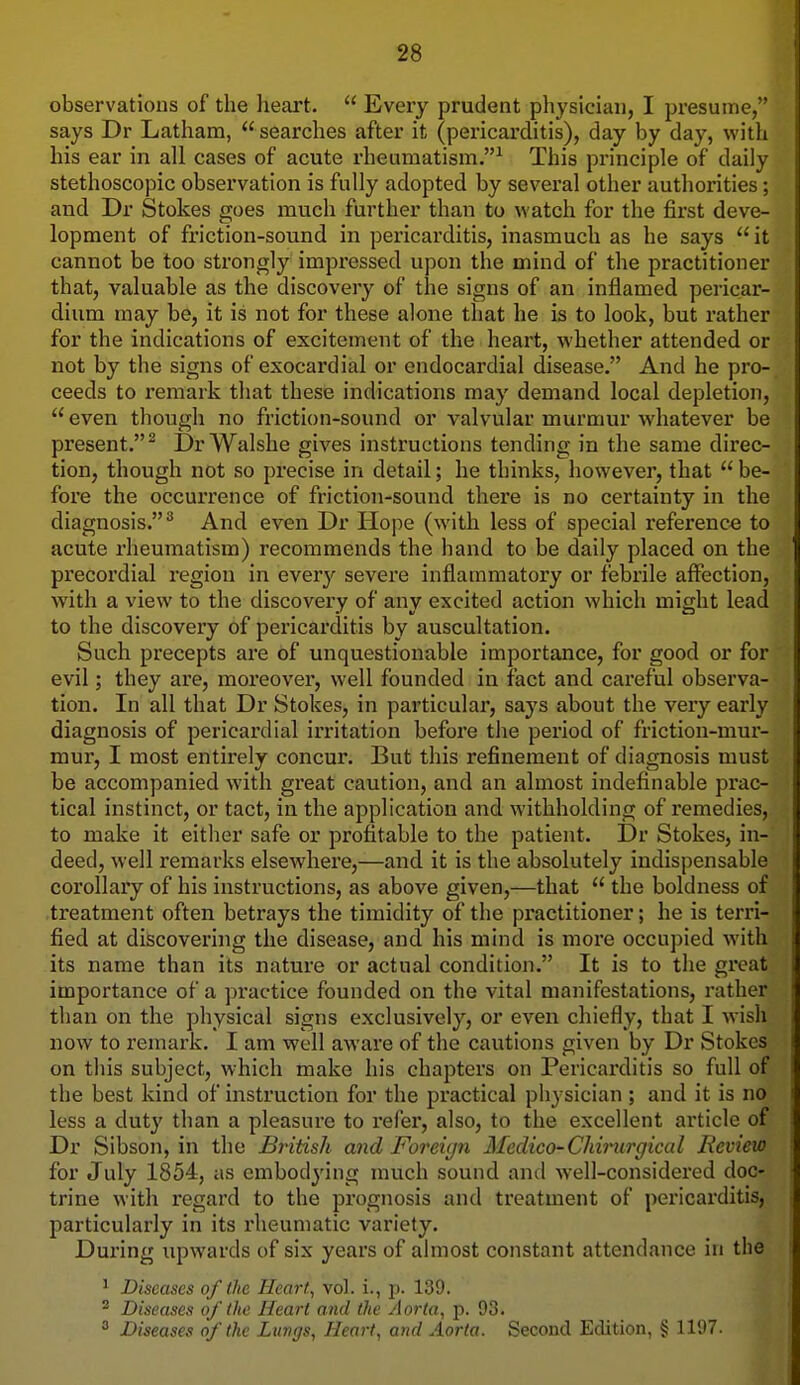 observations of the heart.  Every prudent physician, I pi-esume, says Dr Latham,  searches after it (pericarditis), day by day, with his ear in all cases of acute rheumatism.^ This principle of daily stethoscopic observation is fully adopted by several other authorities; and Dr Stokes goes much further than to watch for the first deve- lopment of friction-sound in pericarditis, inasmuch as he says it cannot be too strongly impressed upon the mind of the practitioner that, valuable as the discovery of the signs of an inflamed pericar- dium may be, it is not for these alone that he is to look, but rather for the indications of excitement of the heart, whether attended or not by the signs of exocardial or endocardial disease. And he pro- ceeds to remark that these indications may demand local depletion,  even though no friction-sound or valvular murmur whatever be present. Dr Walshe gives instructions tending in the same direc- tion, though not so precise in detail; he thinks, however, that  be- fox'e the occurrence of friction-sound there is no certainty in the diagnosis.'' And even Dr Hope (with less of special reference to acute rheumatism) recommends the hand to be daily placed on the precordial region in every severe inflammatory or febrile affection, with a view to the discovery of any excited action which might lead to the discovery of pericarditis by auscultation. Such precepts are of unquestionable importance, for good or for evil; they are, moreover, well founded in fact and careful observa- tion. In all that Dr Stokes, in particular, says about the very early diagnosis of pericardial irritation before the period of friction-mur- mur, I most entirely concur. But this refinement of diagnosis must be accompanied with great caution, and an almost indefinable prac- tical instinct, or tact, in the application and withholding of remedies, to make it either safe or profitable to the patient. Dr Stokes, in- deed, well remarks elsewhere,—and it is the absolutely indispensable corollary of his instructions, as above given,—that  the boldness of treatment often betrays the timidity of the practitioner; he is terri- fied at discovering the disease, and his mind is more occupied with its name than its nature or actual condition. It is to the great importance of a practice founded on the vital manifestations, rather than on the physical signs exclusively, or even chiefly, that I wish now to remark. I am well aware of the cautions given by Dr Stokes on this subject, which make his chapters on Pericarditis so full of the best kind of instruction for the practical physician ; and it is no less a duty than a pleasure to refer, also, to the excellent article of Dr Sibson, in the British and Foreign Medico-ChiimrgicaI licview for July 1854, as embodj'ing much sound and well-considered doc- trine with regard to the prognosis and treatment of pericarditis, particularly in its rheumatic variety. During upwards of six years of almost constant attendance in the ^ Diseases of the Heart, vol. i., p. 139. ^ Diseases of the Heart and the Aorta, p. 93.  Diseases of the Lungs, Heart, and Aorta. Second Edition, § 1197.