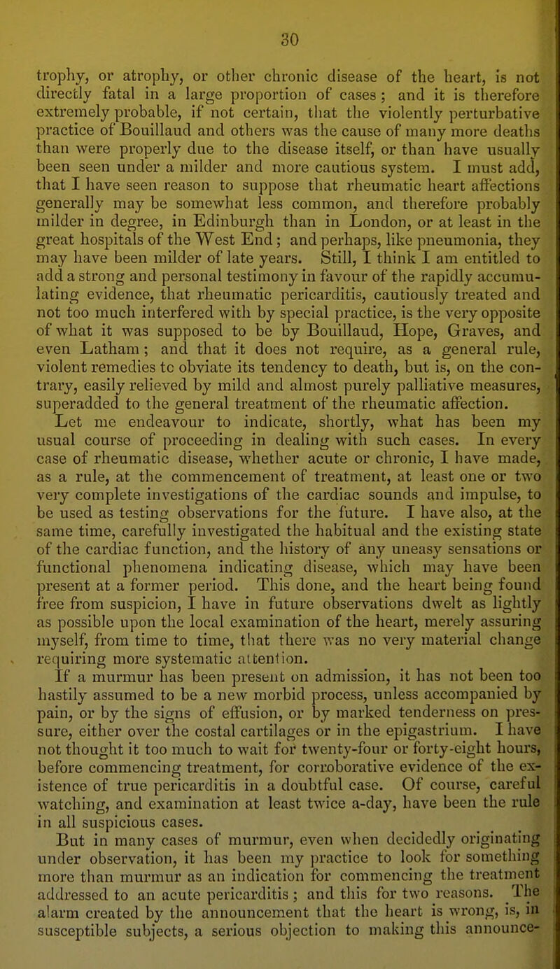 trophy, or atrophy, or otlier chronic disease of the heart, is not directly fatal in a large proportion of cases; and it is therefore extremely probable, if not certain, that the violently perturbative practice of Bouillaud and others was the cause of many more deaths than were properly due to the disease itself, or than have usually been seen under a milder and more cautious system. I must add, that I have seen reason to suppose that rheumatic heart affections generally may be somewhat less common, and therefore probably milder in degree, in Edinburgh than in London, or at least in the great hospitals of the West End ; and perhaps, like pneumonia, they may have been milder of late years. Still, I think I am entitled to add a strong and personal testimony in favour of the rapidly accumu- lating evidence, that rheumatic pericarditis, cautiously treated and not too much interfered with by special practice, is the very opposite of what it was supposed to be by Bouillaud, Hope, Graves, and even Latham; and that it does not require, as a general rule, violent remedies to obviate its tendency to death, but is, on the con- trary, easily relieved by mild and almost purely palliative measures, superadded to the general treatment of the rheumatic affection. Let me endeavour to indicate, shortly, what has been my usual course of proceeding in dealing with such cases. In every case of rheumatic disease, whether acute or chronic, I have made, as a rule, at the commencement of treatment, at least one or two very complete investigations of the cardiac sounds and impulse, to be used as testing observations for the future. I have also, at the same time, carefully investigated the habitual and the existing state of the cardiac function, and the history of any uneasy sensations or functional phenomena indicating disease, which may have been present at a former period. This done, and the heart being found free from suspicion, I have in future observations dwelt as lightly as possible upon the local examination of the heart, merely assuring myself, from time to time, tliat there was no very material change requiring more systematic attention. If a murmur has been present on admission, it has not been too hastily assumed to be a new morbid process, unless accompanied by pain, or by the signs of effusion, or by marked tenderness on pres- sure, either over the costal cartilages or in the epigastrium. I have not thought it too much to wait for twenty-four or forty-eight hours, before commencing treatment, for corriaborative evidence of the ex- istence of true pericarditis in a dotibtful case. Of course, careful watching, and examination at least twice a-day, have been the rule in all suspicious cases. But in many cases of murmur, even when decidedly originating under observation, it has been my practice to look for something more than murmur as an indication for commencing the treatment addressed to an acute pericarditis ; and this for two reasons. The alarm created by the announcement that the heart is wrong, is, in susceptible subjects, a serious objection to making this announce-