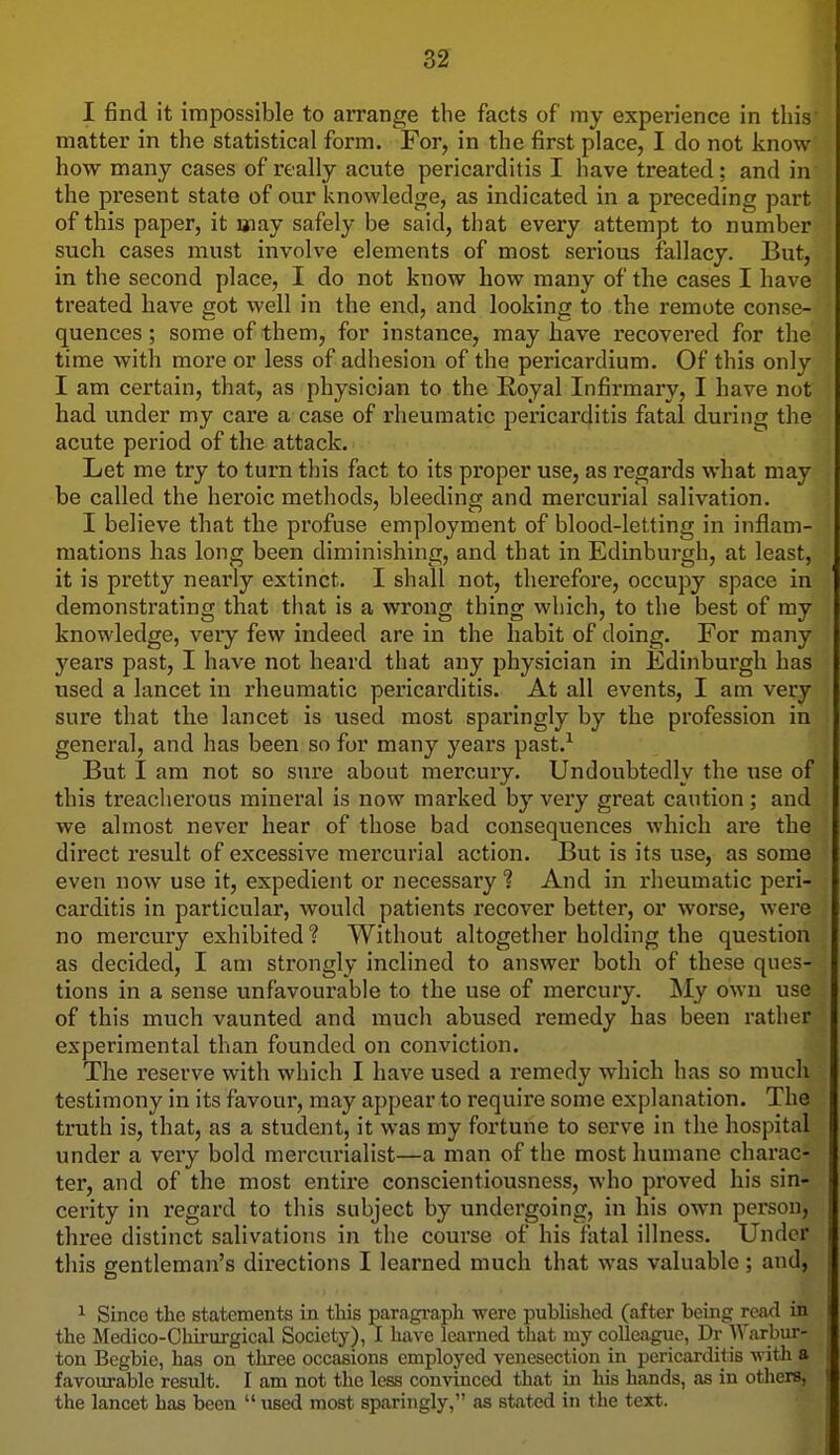 I find it impossible to arrange the facts of my experience in tins' matter in the statistical form. For, in the first place, I do not know how many cases of really acute pericarditis I have treated: and in the present state of our knowledge, as indicated in a preceding part of this paper, it aiay safely be said, that every attempt to number such cases must involve elements of most serious fallacy. But, in the second place, I do not know how many of the cases I have treated have got well in the end, and looking to the remote conse- quences ; some of them, for instance, may have recovered for the time with more or less of adhesion of the pericardium. Of this only I am certain, that, as physician to the Royal Infirmary, I have not had under my care a case of rheumatic pericarditis fatal during the acute period of the attack. Let me try to turn this fact to its pi'oper use, as regards what may be called the heroic methods, bleeding and mercurial salivation. I believe that the profuse employment of blood-letting in inflam- mations has long been diminishing, and that in Edinburgh, at least, it is pretty nearly extinct. I shall not, therefore, occupy space in demonstrating that that is a wrong thing which, to the best of my knowledge, very few indeed are in the habit of doing. For many years past, I have not heard that any physician in Edinburgh has used a lancet in rheumatic pericai'ditis. At all events, I am very sure that the lancet is used most sparingly by the profession in general, and has been so for many years past.^ But I am not so sure about mercury. Undoubtedly the use of this treacherous mineral is now marked by very great caution; and we almost never hear of those bad consequences which are the direct result of excessive mercurial action. But is its use, as some even now use it, expedient or necessary ? And in rheumatic peri- carditis in particular, would patients recover better, or worse, were no mercury exhibited ? Without altogether holding the question as decided, I am strongly inclined to answer both of these ques- tions in a sense unfavourable to the use of mercury. My own use of this much vaunted and much abused remedy has been rather experimental than founded on conviction. The reserve with which I have used a remedy which has so much testimony in its favour, may appear to require some explanation. The truth is, that, as a student, it was my fortune to serve in the hospital under a very bold mercurialist—a man of the most humane charac- ter, and of the most entire conscientiousness, who proved his sin- cerity in regard to this subject by undergoing, in his own person, three distinct salivations in the course of his fatal illness. Under this gentleman's directions I learned much that was valuable ; and, ^ Since the statements in this paragraph were published (after being read in the Medico-Ohirurgical Society), I have learned that my colleague, Dr Warbur- ton Begbie, has on tliree occasions employed venesection in pericarditis with a favoiu-able result. I am not the less convinced that in his hands, as in others, the lancet has been  used most sparingly, as stated in the text.