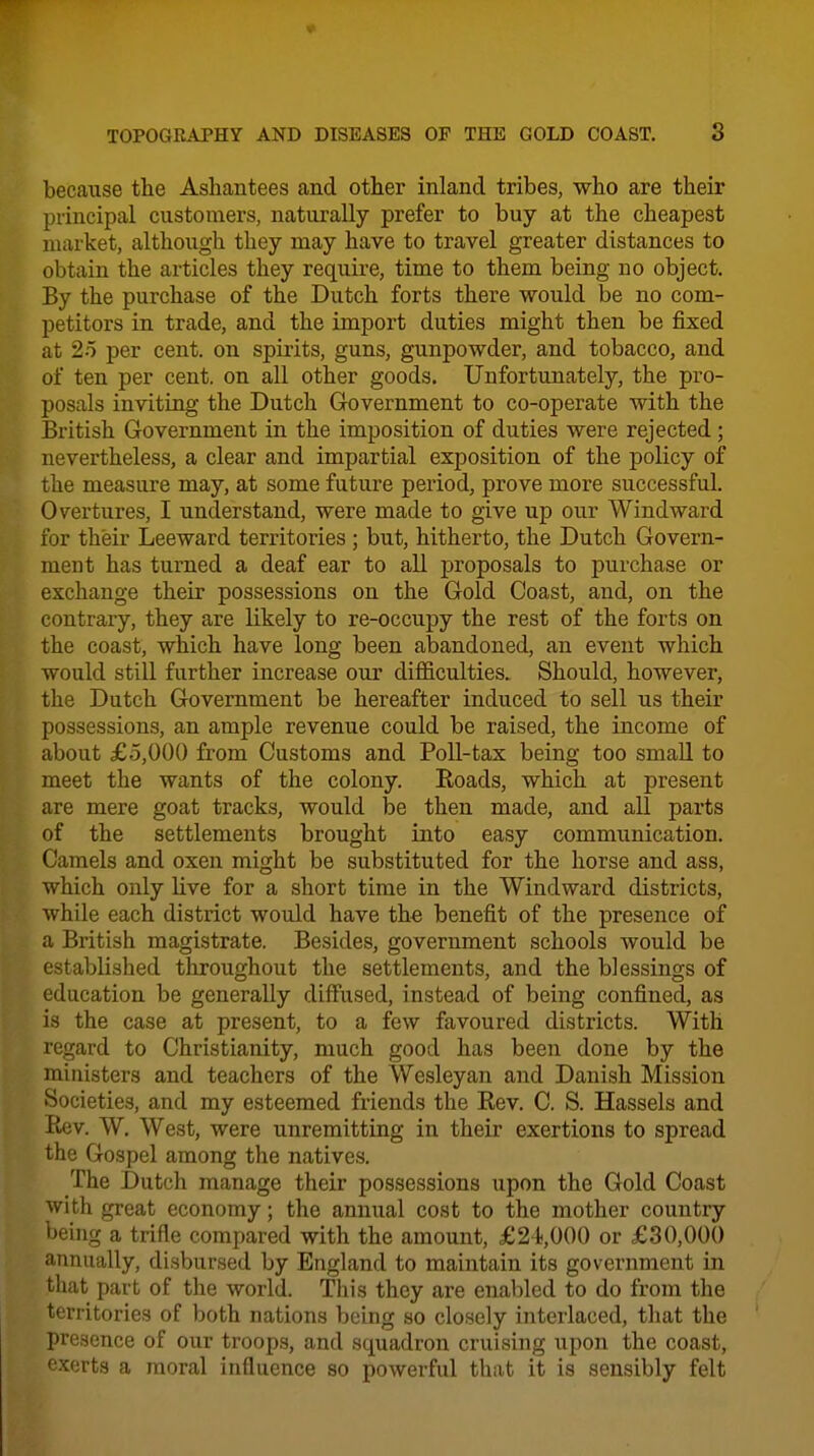 because the Ashantees and other inland tribes, who are their principal customers, naturally prefer to buy at the cheapest market, although they may have to travel greater distances to obtain the articles they require, time to them being no object. By the purchase of the Dutch forts there would be no com- petitors in trade, and the import duties might then be fixed at 25 per cent, on spirits, guns, gunpowder, and tobacco, and of ten per cent, on all other goods. Unfortunately, the pro- posals inviting the Dutch Government to co-operate with the British Government in the imposition of duties were rejected; nevertheless, a clear and impartial exposition of the policy of the measure may, at some future period, prove more successful. Overtures, I understand, were made to give up our Windward for their Leeward territoiies ; but, hitherto, the Dutch Govern- ment has turned a deaf ear to all proposals to purchase or exchange their possessions on the Gold Coast, and, on the contrary, they are likely to re-occupy the rest of the forts on the coast, which have long been abandoned, an event which would still further increase our difficulties. Should, however, the Dutch Government be hereafter induced to sell us their possessions, an ample revenue could be raised, the income of about £5,000 from Customs and Poll-tax being too small to meet the wants of the colony. Roads, which at present are mere goat tracks, would be then made, and all parts of the settlements brought into easy communication. Camels and oxen might be substituted for the horse and ass, which only live for a short time in the Windward districts, while each district would have the benefit of the presence of a British magistrate. Besides, government schools would be established throughout the settlements, and the blessings of education be generally diff'used, instead of being confined, as is the case at present, to a few favoured districts. With regard to Christianity, much good has been done by the ministers and teachers of the Wesleyan and Danish Mission Societies, and my esteemed friends the Rev. C. S. Hassels and Rev. W. West, were unremitting in their exertions to spread the Gospel among the natives. The Dutch manage their possessions upon the Gold Coast with great economy; the annual cost to the mother country being a trifle compared with the amount, £2 i,000 or £30,000 annually, disbursed by England to maintain its government in that part of the world. This they are enabled to do from the territories of both nations being so closely interlaced, that the presence of our troops, and squadron cruising upon the coast, exerts a moral influence so powerful that it is sensibly felt