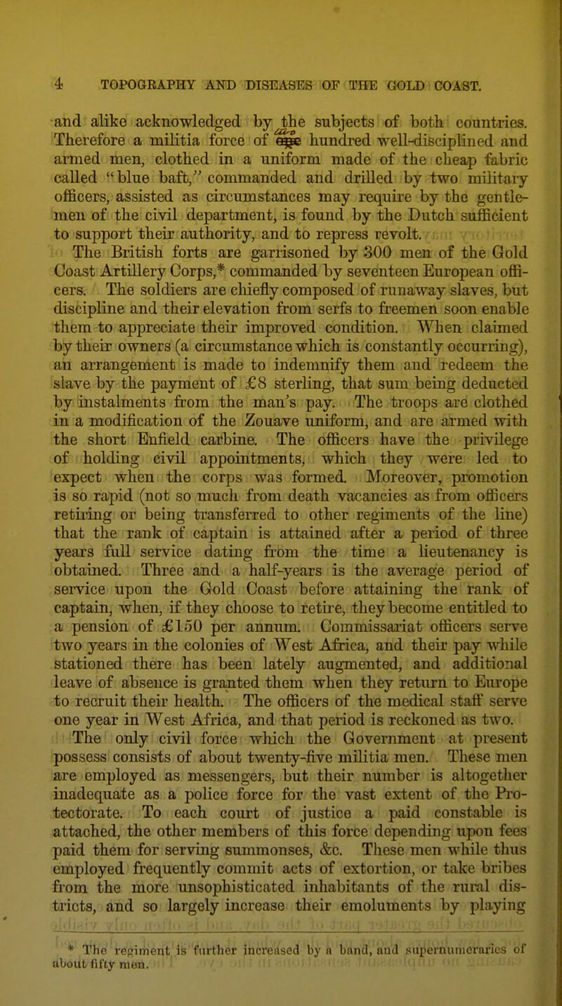 and alike acknowledged by the subjects of both countries. Therefore a militia force of hundred well-disciplined and armed men, clothed in a uniform made of the cheap fabric called blue baft, commanded and drilled by two militaiy officers, assisted as circumstances may require by the gentle- men of the civil department, is found by the Dutch sufficient to support their authority, and to repress revolt. : • i l a?he British forts are garrisoned by 300 men of the Gold Coast Artillery Corps,* commanded by seventeen European offi- cers. The soldiers are chiefly composed of runaway slaves, but discipline and their elevation from serfs to freemen soon enable them to appreciate their improved condition. When claimed by their owners (a circumstance which is constantly occurring), an arrangement is made to indemnify them and redeem the slave by the payment of £8 sterling, that sum being deducted by instalments from the man's pay. The troops are clothed in a modification of the Zouave uniform, and are armed with the short Enfield carbine. The officers have the privilege of holding civil appointments, which they were led to 'expect when the corps was formed. Moreover, promotion is so rapid (not so much from death vacancies as from officers retiiing or being transferred to other regiments of the line) that the rank of captain is attained after a period of three years full service dating from the time a lieutenancy is obtained. Three and a half-years is the average period of service upon the Gold Coast before attaining the rank of captain, when, if they choose to retu^e, they become entitled to a pension of £150 per annum Commissariat officers serve two years in the colonies of West Africa, and their pay while stationed there has been lately augmented, and additional leave of absence is granted them when they return to Europe to recruit their health. The officers of the medical staff serve one year in West Africa, and that period is reckoned as two. The only civil force which the Government at present possess consists of about twenty-five militia men. These men are employed as messengers, but their number is altogether inadequate as a police force for the vast extent of the Pro- tectorate. To each court of justice a paid constable is attached, the other members of this force depending Tipon fees paid them for serving summonses, &c. These men while tlnis employed frequently commit acts of extortion, or take bribes from the more unsophisticated inhabitants of tlie rural dis- tricts, and so largely increase their emoluments by playing ■ Ml..' / ' Ill > ill .1 !■ ; . ' : : . ■ * The rej^iriient is further increased by a band, and superhunierarles of about fifty men.