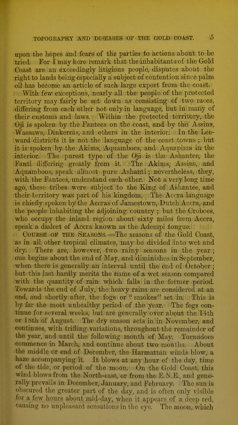 upon the hopes and fears of the parties to actions about to be tried. For I may here remark that the inhabitants of the Gold Coast are an exceedingly litigious people, disputes about the right to lands being especially a subject of contention since palm oil has become an article of such large export from the coast. With few exceptions, nearly all the people of the protected territory may fairly be set down as consisting of two races, differing from each other not only in language, but in many of their customs and laws. Within the protected territory, the Oji is spoken by the Tantees on the coast, and by the Assins, Wassaws, Dinkerras, and others in the interior. In the Lee- ward districts it is not the language of the coast towns 5 but it is spoken by the Akims, Aquamboes, and Aquapims in the interior. The purest type of the Oji is the Ashantee, the Fanti diflfering greatly fi-om it. 'The Akims, Assins, and Aquamboos, speak almost pure Ashanti; nevertheless, they, with the Eantees, understand each other. Not a very long time ago, these tribes were subject to the King of Ashantee, and their territory was part of his kingdom. The Accra language is chiefly spoken by the Accras of Jamestown, Dutch Accra, and the people inhabiting the adjoining country ; but the Croboes, who occupy the inland region about sixty miles from Accra, speak a dialect of Accra known as the Adempi tongue. CoUESE OF THE SEASONS.—The seasons of the Gold Coast, as in all other tropical climates, may be divided into wet and dry. There are, however, two rainy seasons in the year ; one begins about the end of May, and diminishes in September, when there is generally an interval until the end of October ; but this last hardly merits the name of a wet season compared with the quantity of rain which faUs in the foiToer period. Towards the end of July, the heavy rains are considered at an end, and shortly after, the fogs or smokes set in; This is by far the most unhealthy period of the year. The fogs con- tinue for several weeks, but are generally over about the 14th or 18th of August. The dry season sets in in November, and continues, with trifling variations, throughout the remainder of the year, and until the following month of May. Tornadoes commence in March, and continue about two months. About the middle or end of December, the Harmattan winds blow.i a haze accompanying it. It blows at any hour of the day, time of the tide, or penod of the moon. On the Gold Coast, this wind blows from the North-east, or from the E. N.E., and gene- rally prevails in December, January, and Februaiy. The sun is obscured the greater part of the day, and is often only visible for a few hours about mid-day, when it appears of a deep red, causmg no unpleasant sensations in the eye. The moon, which