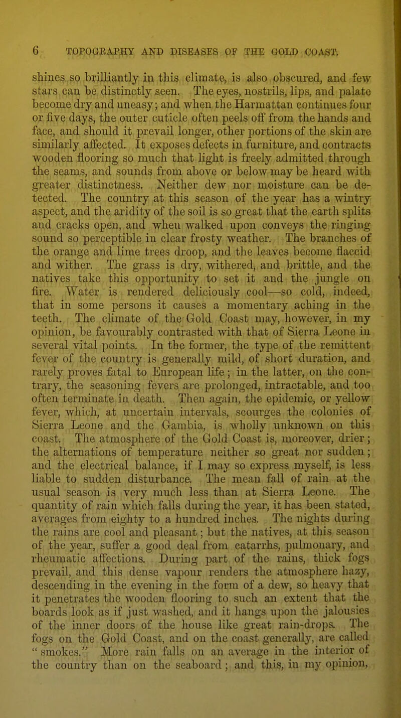 sMues SO brilliantly in this climate, is also obscured, and few stars can be distinctly seen. The eyes, nostrils, lips, and palate become dry and uneasy; and when the Harmattan continues four or five days, the outer cuticle often peels off from the hands and face, and should it prevail longer, other portions of the skin are similarly affected. It exposes defects in fiirniture, and contracts wooden flooring so much that light is freely admitted through the seams, and sounds from above or below may be heard with greater distinctness. Neither dew nor moisture can be de- tected. The country at this season of the year has a wintry aspect, and the aridity of the soil is so great that the earth splits and cracks open, and when walked upon conveys the ringing sound so perceptible in clear frosty weather. The branches of the orange and lime trees droop, and the leaves become flaccid and wither. The grass is diy, withered, and brittle, and the natives take this ojpportunity to set it and the jungle on fire., Water is rendered deliciously cool—so cold, indeed, that in some persons it causes a momentary aching in the teeth. The climate of the Gold Coast may, however, in my opinion, be favourably contrasted with that of Sierra Leone in several vital j)oints. In the former, the type of the remittent fever of the country is generally mild, of short duration, and rarely proves fatal to European life; in the latter, on the con- trary, the seasoning fevers are prolonged, intractable, and too often terminate ia death. Then again, the epidemic, or yellow fever, which, at uncertain intervals, scourges the colonies of Sierra Leone and the Gambia, is whoUy unknown on this coast. The atmosphere of the Gold Coast is, moreover, drier; the alternations of temperature neither so gxeat nor sudden; and the electrical balance, if I may so express myself, is less liable to sudden disturbance. The mean fall of rain at the usual season is very much less than at Sierra Leone. The quantity of rain which falls during the yeai-, it has been stated, averages from eighty to a huudi-ed inches. The nights during the rains are cool and pleasant; but the natives, at this season of the year, sufi'er a good deal from catarrhs, pulmonary, and rheumatic affections. During part of the rains, thick fogs prevail, and this dense vapour renders the atmosphere hazy, descending in the evening in the form of a dew, so heavy that it penetrates the wooden flooring to such an extent that the boards look as if just washed, and it hangs upon the jalousies of the inner doors of the house like great raiu-di'ops. The fogs on the Gold Coast, and on the coast generally, are called smokes. More rain falls on an average in the interior of the country than on the seaboard; and this, in my opinion,