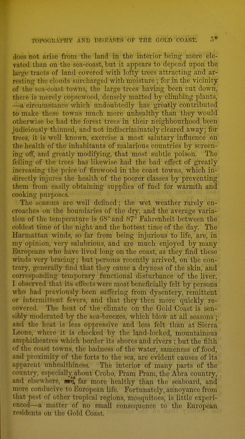 does not arise from the land in the interior being m'ore ' 6l^- vatecl than on the sea-coast, but it appears to depend upon the large tracts of land covered with lofty trees attracting and ar- resting the clouds surcharged Avith moisture ; for in the vicinity of the sea-coast tOAvns, the large trees having been cut dowii, there is merely copsewood, densely matted by climbing plants, —a circumstance which undoubtedly has greatly contributed to make these towns much more unhealthy than they would otherwise be had the forest trees in their neighbourhood been judiciously thinned, and not indiscriminately cleared away; for trees, it is well known, exercise a most salutary influence on the health of the inhabitants of malarious countries by screenl- ing off, and gTeatly modifying, that most subtle poison. The felling of the trees has likewise had the bad eff'ect of greatly increasing the price of firewood in the coast towns, which ih- directly injiires the health of the poorer classes by preventing them from easUy obtaining sujjplies of fuel for warmth and cooking purposes. The seasons are well defined; the wet weather rarely en- croaches on the boundaries of the dry, and the average varia- tion of the temperature is 68° and 87° Fahrenheit between the coldest time of the night and the hottest time of the day. The ■ Harmattan winds, so far from being injurious to life, are, in my opinion, veiy salubrious, and are much enjoyed by many Europeans who have lived long on the coast, as they find these winds very bracing; but persons recently arrived, on the con.- trary, generally find that they cause a dryness of the skin, atid corresponding temporary functional disturbance of the liver, I observed that its effects were most beneficially felt by person^ ' who had previously been suffering from dysentery, remittent or intermittent fevers, and that they then more quickly re- covered. The heat of the climate on the Gold Coast is seii-' sibly moderated by the sea-breezes, which blow at all seasons';' and the heat is less oppressive and less felt than at Sierra Leone, where it is checked by the land-locked, mountainous amphitheatres which border its shores and rivers ; but the filth of the coast towns, the badness of the water, sameness of food, and proximity of the forts to the sea, are evident causes of its apparent unhealthiness. The interior of many parts of the country, especially about C'robo, Pram Pram, the Abra country, and elsewhere, ae^ far more healthy than the seaboard, and more conducive to European life. Fortunately, annoyance froni , that pest of other tropical regions, mosquitoes, is little experi- enced—a matter of no smaU consequence to the European residents on the Gold Coast. ' ^ '