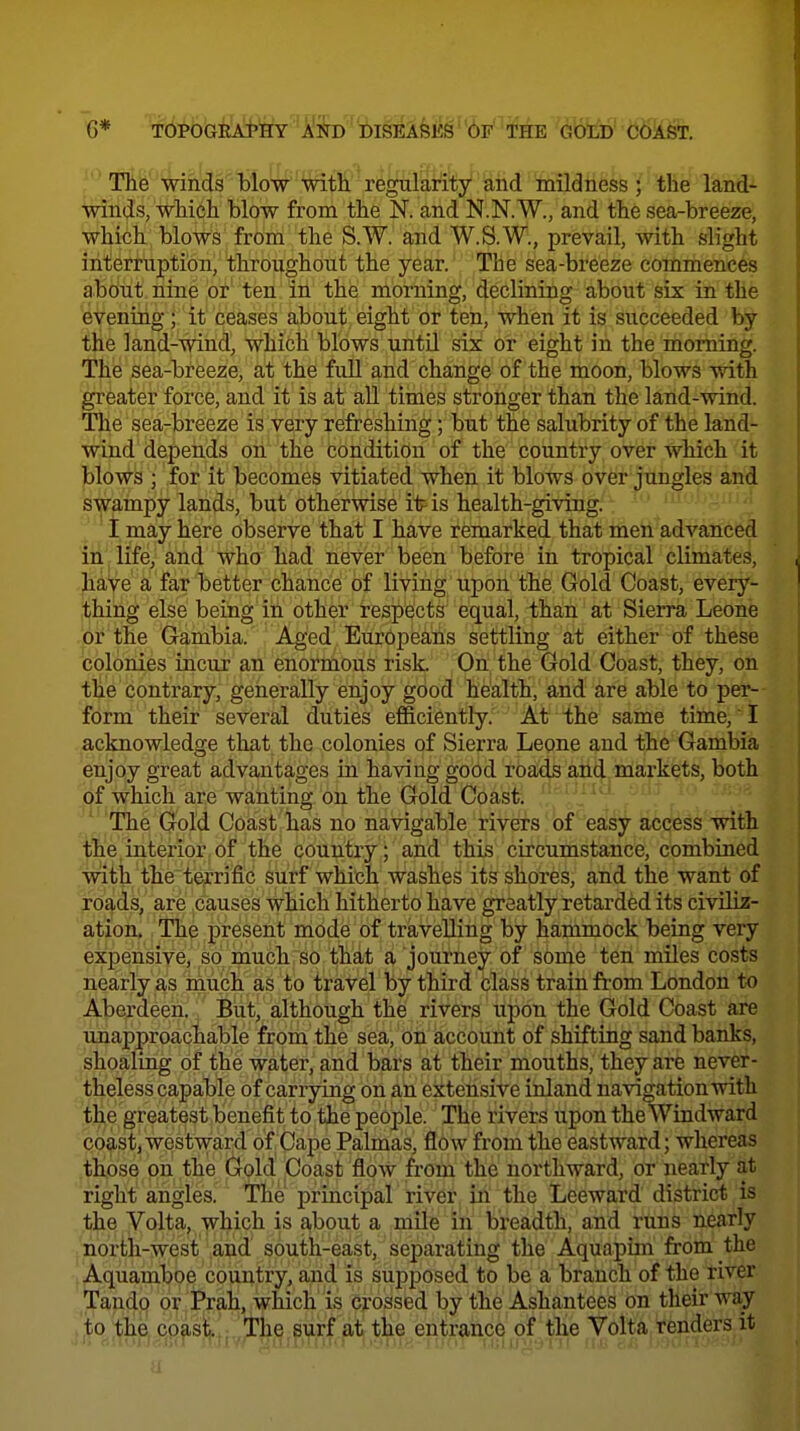 6* T0POGRjd'HY 'A'i!rD ''Dis]i;Ay^''6F''T^ GotD' c6ast. life'winds Mow''Wiffi regula^^ the land- winds, wliicli blow from the N. and N.N.W., and the sea-breeze, which blows from the S.W. and W.S.W., prevail, with slight interruption, throughout the year. The sea-breeze commences about nine or ten in the morning, declining about six in the evening; it ceases about eight or ten, when it is succeeded by the land-wind, which blows until six or eight in the morning. The sea-breeze, at the full and change of the moon, blows with greater force, and it is at aU times stronger than the land-wind. The sea-breeze is very refreshing; but the salubrity of the land- wind depends on the condition of the country over Avhich it blows ; for it becomes vitiated when it blows over jungles and swampy lands, but otherwise it is health-giving.: ' I may here observe that I have remarked that ifieil-advanced in life, and who had never been before in tropical climates, have a far better chance of living upon the Gold Coast, every- thing else being in other respects equal, than at Sierra Leone or the Gambia. Aged Europeans settling at either of these colonies incur an enormous risk. On the Gold Coast, they, on the contrary, geiierally enjoy good health, and are able to per- form their several duties efficiently. At the same time,' I acknowledge that the colonies of Sierra Leone and the Gambia enjoy great advantages in having good roads and markets, both of which are wanting on the Gold Coast. ' The Gold Coast has no navigable rivers of easy access with the interior of the country ; circumstance, combined with the terrific surf which washes its shores, and the want of roads, are causes which hitherto have greatly retarded its civiliz- ation. The present mode of travelling by hammock being very expensive, so much so that a journey of some ten miles costs nearly as much as to travel by third class train from London to Aberdeen. But, although the rivers upon the Gold Coast are unapproachable from the sea, on account of shifting sand banks, shoaling of the water, and bars at their mouths, they are never- theless capable of carrying on an extensive inland navigation with the greatest benefit to the people. The rivers tipon the Windward coast, westward of Cape Palmas, flow from the eastward; whereas those on the Gold Coast flow from the northward, or nearly at right angles. The principal river in the Leeward district is the Volta, which is a,bout a mile in breadth, and runs nearly north-west and south-east, separating the Aquapim from the Aquamboe country, and is supposed to be a branch of the river Tando or Prah, which is crossed by the Ashantees on their way to the, coast. The surf at the entrance of tlie Volta,renders it