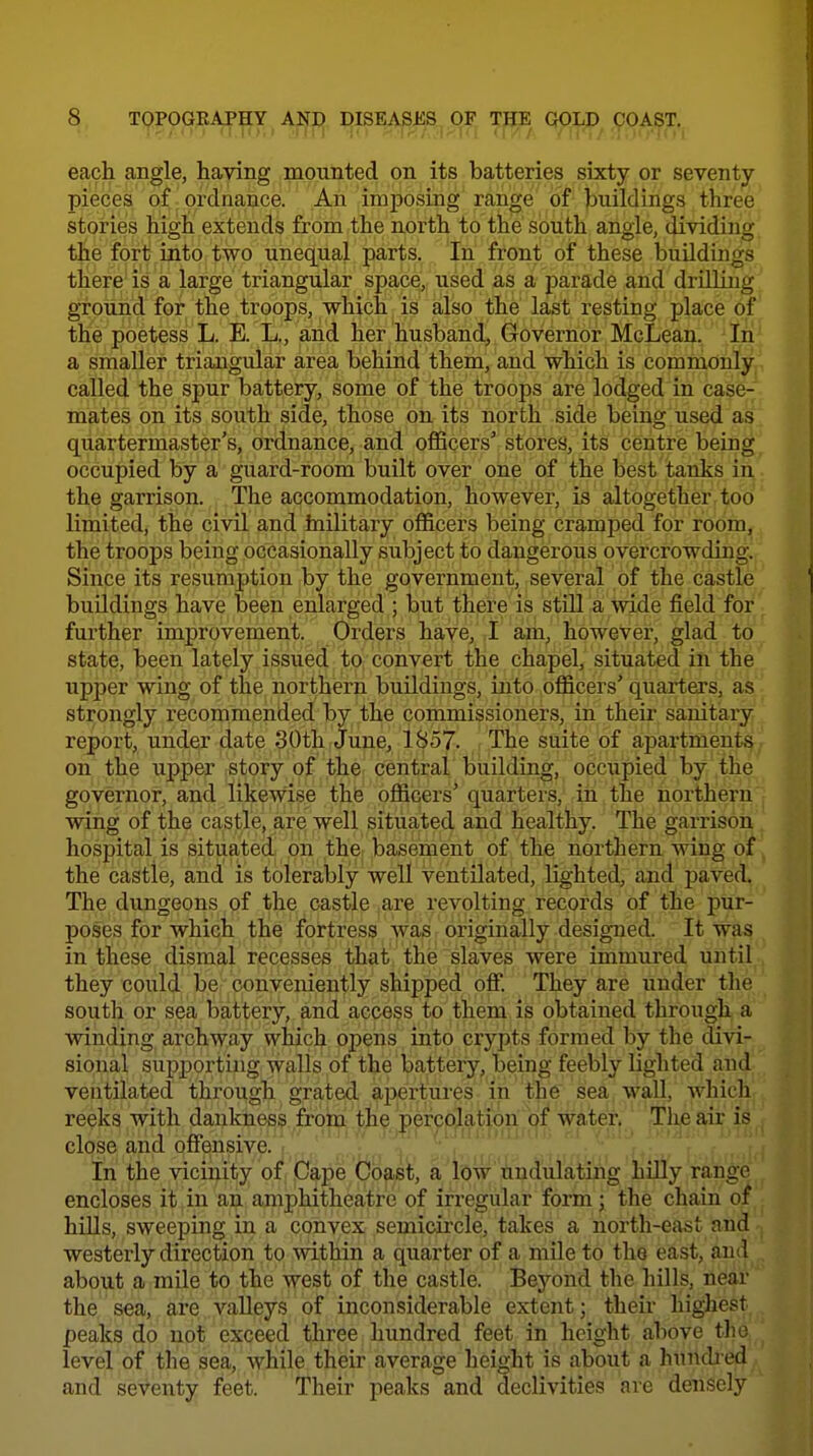 each angle, having mounted on its batteries sixty or seventy- pieces of ordnance. An imposing range of buildings three stories high extends from the north to the south angle, dividing the fort into two unequal parts. In front of these buildings there is a large triangular space, used as a parade and drilling ground for the troops, which is also the last resting place of the poetess L. E. L., and her husband, Governor McLean. ' 'In' a smaller triangular area behind them, and which is commonly called the spur battery, some of the troops are lodged in case- mates on its south side, those on its north side being used as quartermaster's, ordnance, and officers' stores, its centre being, occupied by a guard-room built over one of the best tanks in the garrison. The accommodation, however, is altogether too limited, the civil and hiilitary officers being cramped for room, the troops being occasionally subject to dangerous overcrowding. Since its resumption by the government, several of the castle buildings have been enlarged ; but there is still a wide field for further improvement. Orders have, J am, however, glad to state, been lately issued to convert the chapel, situated in the upper wing of the northern buildings, into officers' quarters, as strongly recommended by the commissioners, iii their sanitary report, under date 30th June, 1857. The suite of apartments on the upper story of the central building, occupied by the governor, and likewise the officers' quarters, in the northern wing of the castle, are well situated and healthy. The garrison hospital is situated on the basement of the northern wing of the castle, and is tolerably well ventilated, lighted, and paved. The dungeons of the castle ,a.re .revolting records of the pur- poses for which the fortress Avas originally designed. It was in these dismal recesses that the slaves were immured until they could be conveniently shipped off They are under the south or sea battery, and access to them is obtained through a winding archway which opens into crypts formed by the divi- sional supj)orting walls of the battery, being feebly lighted uml ventilated through grated apertures in the sea wall, which reeks with dankness froln the percolation of water. Tlie air is close and onensive. . •, In the vicinity of Cape Coast, a low' tindulating hiUy range encloses it in an amphitheatre of irregular form; the chain of hiUs, sweeping in a convex semicircle, takes a north-east and westerly direction to within a quarter of a mile to the east, and about a mile to the west of the castle. Bej'^ond the hills, near the sea, are valleys of inconsiderable extent; their highest peaks do not exceed three hundred feet in height above the level of the sea, while their average height is about a hundred and seventy feet. Their peaks and declivities arc densely