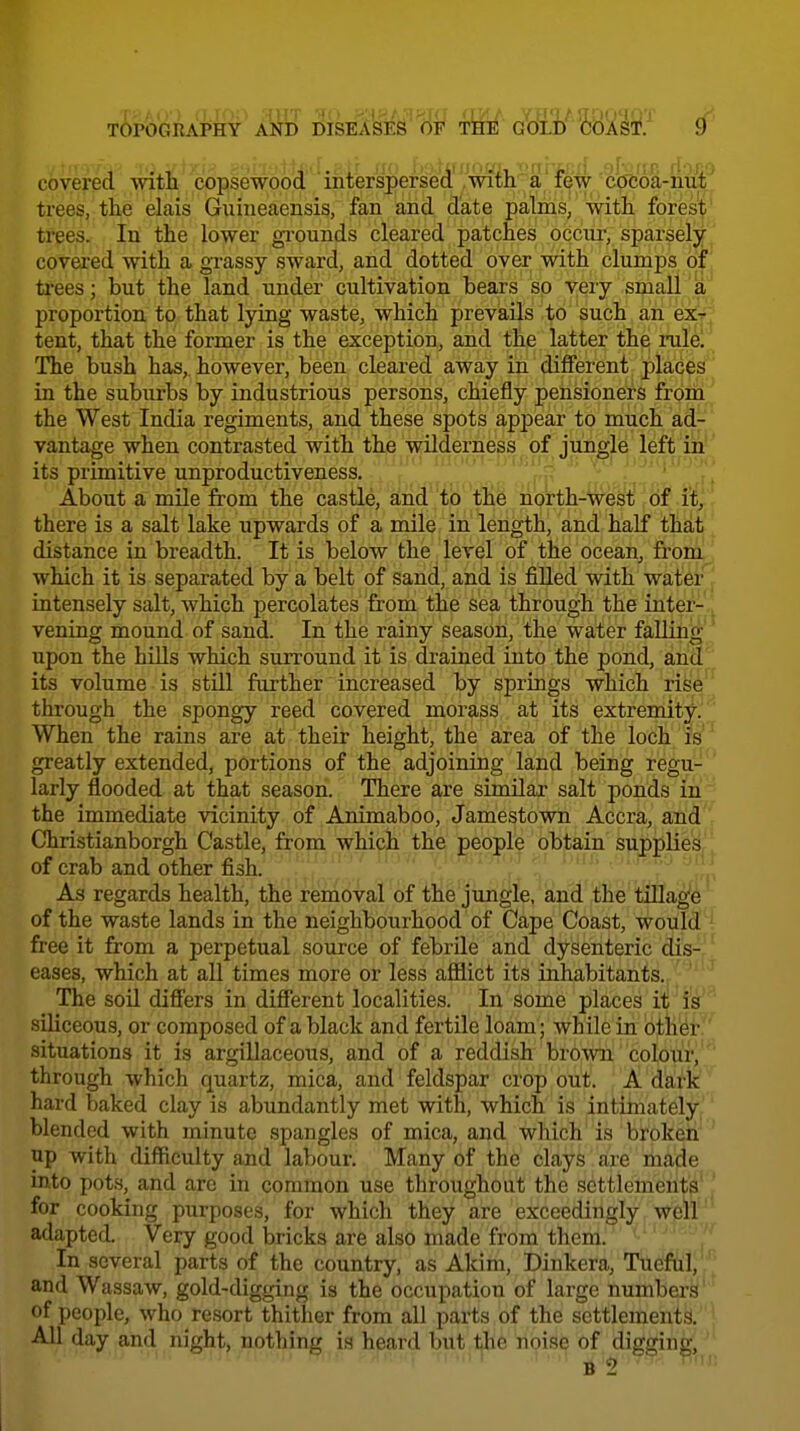 covered with copsewood interspersed'/mth a 'few cW^ trees, the elais Guineaensis, fan and date palms, with fores|' trees. In the lower gi-ounds cleared patches occur, sparsely covered with a gi-assy sward, and dotted over with clumps of trees; but the land under cultivation bears so very small proportion to that lying waste, which prevails to such an ex^J tent, that the former is the exception, and the latter the rule. The bush has,, however, been cleared away in different placed' in the suburbs by industrious persons, chiefly pensioners from ' the West India regiments, and these spots appear to much ad^' vantage when contrasted with the wilderness of jungle left in'' its primitive unproductiveness. About a mile from the castle, and to the north-west of it, there is a salt lake upwards of a mile in length, and half that distance in breadth. It is below the level of the ocean, from! which it is separated by a belt of sand, and is fiUed with wateiff intensely salt, which percolates from the sea through the inter-.' vening mound of sand. In the rainy season, the water faUih^* upon the hills which surround it is drained into the pond, ana'^^ its volume is still further increased by springs which ris'^'^^ through the spongy reed covered morass at its extremity^' When the rains are at their height, the area of the loch is greatly extended, portions of the adjoining land being regu-' larly flooded at that season. There are similar salt ponds in^ the immediate vicinity of Animaboo, Jamestown Accra, ahd'' Christianborgh Castle, from which the people obtain supplie'^,' , of crab and other fish. ; As regards health, the removal of the jungle, and the tiUa^^ of the waste lands in the neighbourhood of Cape Coast, wouldH free it from a perpetual source of febrile and dysenteric dis-' eases, which at all times more or less afilict its inhabitants. The son differs in different localities. In some places it is siliceous, or composed of a black and fertile loam; while in other. situations it is argillaceous, and of a reddish bro\vn co],our^'''' through which quartz, mica, and feldspar crop out i^m': hard baked clay is abundantly met with, which is intiinately'' blended with minute spangles of mica, and which is broken ' up with difficulty and labour. Many of the clays are riiade into pots, and arc in common use throughout the settlement'^' [ for cooking purposes, for which they are exceedingly well'' adapted. Very good bricks are also made from them. In several parts of the country, as Akim, Diukera, Tueful, and Wassaw, gold-digging is the occupation of large numbers of people, who resort thither from all parts of the settlement.?. All day and night, nothing is heard but i^he noise of digging, ' B 2