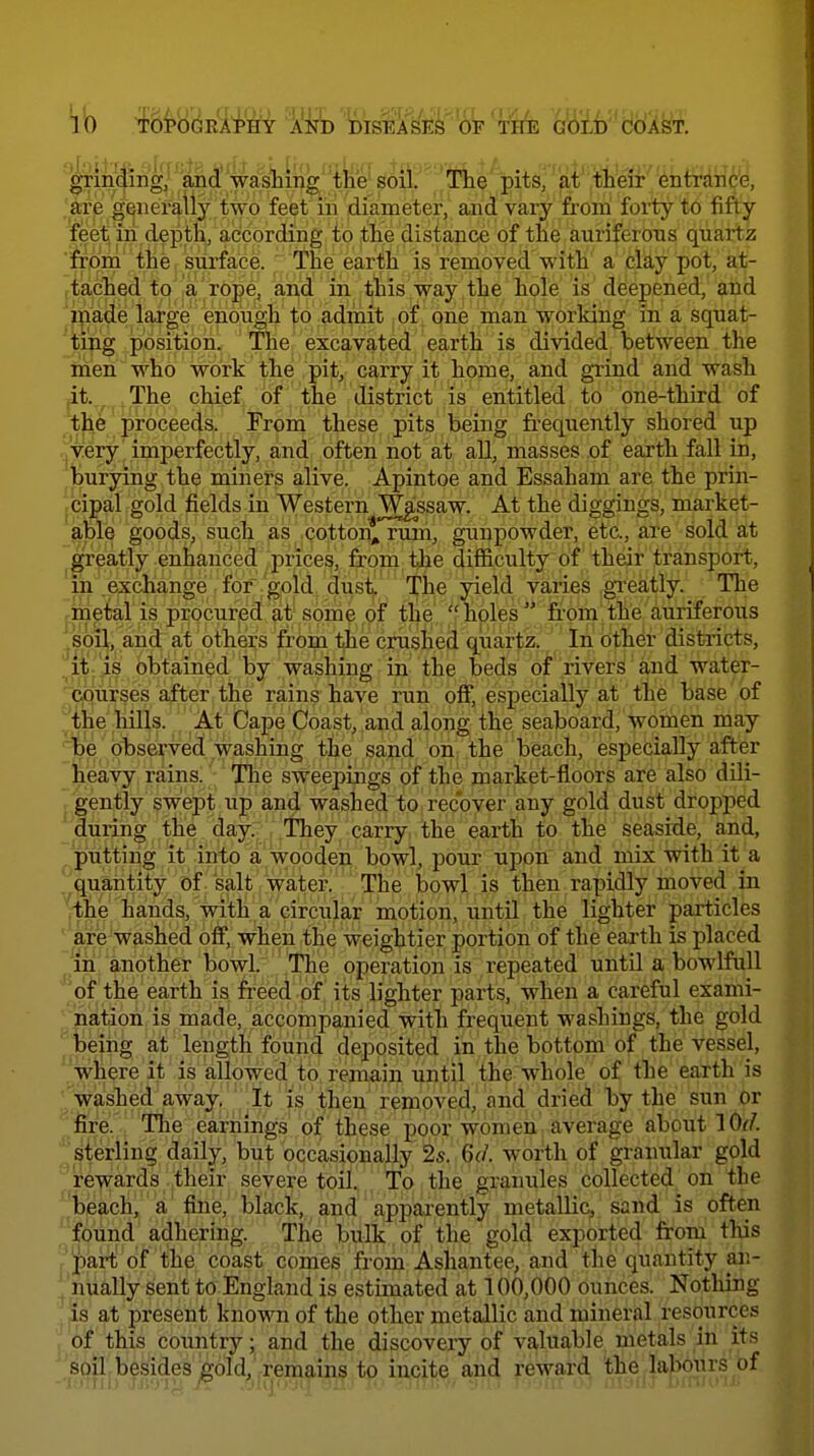 grinding, and'wasliing^ the soil. The pitsj at' ,i)li'eir^ entraric'e, 'are gi^iier^iy.two feet ih .diameter, and vary from forty to fifty feet in depth, according io the distance of the auriferous quartz 'CTprn the surface. The earth is removed with a clay pot, at- (iached to a ro^e, ai^d in this way , the'tpie is deepened, and ^p^ade large enough' to admit of one man working in a squat- 'tijig position. The excavated earth is divided between the inen who work the pit, carry it home, and grind and wash ^t.^^.^. The chief of the district is entitled to one-third of ^t^e proceeds. From these pits being frequently shored up rjVery imperfectly, and often not at all, masses of earth fall in, Jurying the miners alive. Apintoe and Essaham are the prin- jCipal gold fields in Western T^gssaw. At the diggings, market- able goods, such as cotton, rum, gunpowder, etc., are sold at ^gr^atly enhanced, prices, from the difficulty of their transport, in exchange for gold dust. The yield varies gi'eatly. The ^inetal is procurjsd at some of the  holes  from the auriferous ^soil, and at others from the crushed quartz. In other districts, ^it 'is obtained by washing in the beds of rivers and water- li|0urses after the rains have run off, especially at the base of ^•the ,hilLs. At Cape Coast, and along the seaboard, women may ''be' Observed washing t]^e, sajid on; .the bjeach, especially after iieavy rains. The sweepings of the market-floors are also dUi- £,gently swept up and washed to recover any gold dust dropped during the day. They carry the earth to the seaside, and, putting it into a wooden bowl, pour upon and mix with it a ^quantity of salt water. The bowl is then rapidly moved in jthe hands, with a circular motion, until the lighter particles ' are washed off, when the weightier portion of the earth is placed in another bowl. The operation is repeated until a bowlfull 'of the earth is freed of its lighter parts, when a careful exami- nation is made, accompanied with frequent washings, the gold fceiiig at length found deposited in the bottom of the vessel, where it is allowed to remain until the whole of the earth is Vashed away, It is then removed,''and dried by the sun or fire. Tlie earnings of these poor women average about I Of/, sterling daily, but occasionally 2s. 6d. worth of granular gold ■'rewards their severe toil. To the granules collected on the %each, a fine, black, and apparently metallic, sand is often found adhering. The bulk of the gold exported from this '?5part of the coast comes from Ashantee, and the quantity an- j nually sent to England is estimated at 100,000 ounces. Nothing . at present known of the other metallic and mineral resources 1 of this country; and the discovery of valuable metals in its ' soil besides gold, remains to incite and reward the labours of