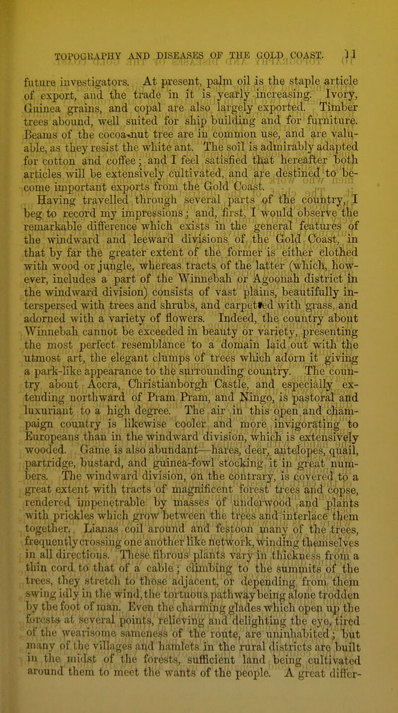 futiu-e iuvestigators. At present, palm oil is the staple article of export, and the trade in it is yearly increasing. Ivory, Giunea grains, and copal are also largely exported. Timber trees abound, well suited for ship building and for furniture. Beams of the cocoa-.nut tree are in common use, and are valu- able, as they resist the white ant. The soil is admirably adapted for cotton and coffee; and'I feel satisfied that hereafter both articles will be extensively cultivated, and iare destin^^:to'1^^^ come important exports from the Gold Coast. ^ : 'y Having travelled through several parts of thle cduntryjr^ beg to record my impressions; and, first, I would observe the remarkable difference which exists in the general features of the windward and leeward divisions of the Gold, Coast, in that by far the greater extent of the former is either clothed with wood or jungle, whereas tracts of the latter (which, how- ever, includes a part of the Winnebah or Agoonah district in the windward division) consists of vast plains, beautifully in- terspersed with trees and shrubs, and carpetted with grass, and adorned with a variety of flowers. Indeed, the country about Winnebah cannot be exceeded in beauty or variety, presenting the most perfect resemblance to a domain laid out with the utmost art, the elegant clumps of trees which adorn it giving a park-like appearance to the sui'rounding country. The coun- try about Accra, Christianborgh Castle, and especially ex- tending northward of Pram Pram, and Ningo, is pastoral' and luxuriant to a high degree. The air in this open and (Jiam- paign country is likewise cooler; and'more .ihvigoratihg^^ Europeans than in the windward division, which is extensively wooded. Game is also abundant—hares, deer, aj^teloges, quail, partridge, bustard, and guinea-fowr stocMng^it in grpjit'/nu^ bers. Tlie windward division, oh the contrary, is c^qyere'(|'.to a great extent with tracts of magnificent forest trees and copse, rendered impenetrable by masses of'underwood ,and plants with prickles which grow between the tre^s and;interlace^ il^em together. Lianas coil around and festoon maiiy of t^e trees, frequently crossing one another like hetwork, winding themselves in all directions. These fibrous' j»l£i,]?its varyIn ^thipkijiess^fi'om a thin cord to that of a cable; clilnHihg to tlie stimmits oi ihe trees, they stretch to those adjacent, or depending from them swing idly in the wind,the toi-tubti&,pathwq,y being alone trodden by the foot of man. Even the chai-niing glades which open u,p the forests at several points, relieving and delighting the eye,, tired of the wearisome sameness of ttie route, are uninhabited ; tut niany of the villages and hamlets in the rural districts are built in the midst of the forests, sufficient land being cultivated around them to meet the wants of the people. A great differ-