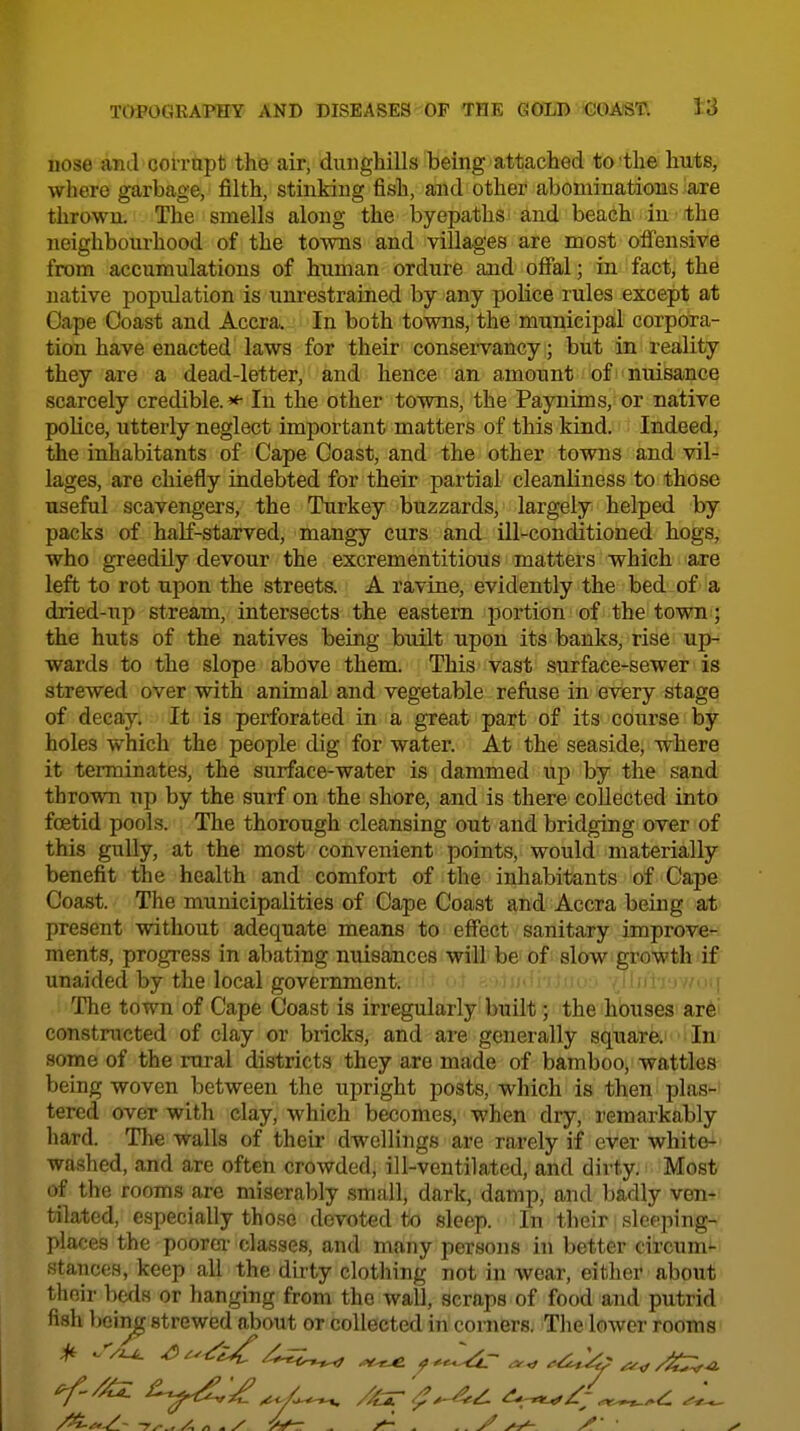 uose and corrapt the air, dunghills being attached to the huts, where garbage, filth, stinking fish, and other abominations are thrown. The smells along the byepaths and beach in the neighbom-hood of the to-vvns and villages are most offensive from accumulations of human ordure and offal; in fact, the native population is unrestrained by any police rules except at Oape Coast and Accra. In both towns, the municipal corpora- tion have enacted laws for their conservancy; but in reality they are a dead-letter, and hence an amount of nuisance scarcely credible. * In the other towns, the Paynims, or native police, utterly neglect important matters of this kind. Indeed, the inhabitants of Cape Coast, and the other towns and vil- lages, are chiefly indebted for their partial cleanliness to those useful scavengers, the Turkey buzzards, largely helped by packs of half-starved, mangy curs and ill-conditioned hogs, who greedily devour the excrementitious matters which are left to rot upon the streets. A ravine, evidently the bed of''a dried-up stream, intersects the eastern portion of the town; the huts of the natives being built upon its banks, rise up- wards to the slope above them. This vast surface-sewer is strewed over with animal and vegetable refuse in every stage of decay. It is perforated in a great part of its course by holes which the people dig for water. At the seaside, where it terminates, the surface-water is dammed up by the sand thrown up by the surf on the shore, and is there collected into foetid pools. The thorough cleansing out and bridging over of this gully, at the most convenient points, would materially benefit the health and comfort of the inhabitants of Cape Coast. The municipalities of Cape Coast and Accra being at present without adequate means to effect sanitary improve^ ments, progress in abating nuisances will be of; slow.growth)if unaided by the local government. i.- :; i,,- , / ■..( The town of Cape Coast is irregularly built; the houses ar6' constmcted of clay or bricks, and are generally square. In some of the rural districts they are made of bamboo, wattles being woven between the upright posts, which is then plas- tered over with clay, which becomes, when dry, remarkably hard. The walls of their dwellings are rarely if ever white- washed, and are often crowded, ill-ventilated, and dirty. Most of the rooms are miseralily small, dark, damp, and badly vem* tilated, especially those devoted to sleep. In their slceiiing- places the poorer classes, and many persons in better circum- stances, keep all the dirty clothing not in wear, either about their beds or hanging from the wall, scraps of food and putrid fish Ijein^ strewed about or collected in corners. The lower rooms