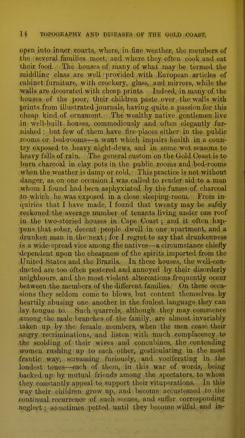 open into inner courts, where, in fine weather, the members of the several families meet, and where they often cook and eat their food. The houses of many of what may be termed the middlingr class are weE provided with European articles of cabinet furniture, with crockery, glass, and mirrors, while the Wfills are decorated with cheap prints. Indeed, in many of the 'hpu^es:. of the poor, their children paste over the walls with prints from illustrated journals, having quite a passion for this cheap kind of ornament. The wealthy native gentlemen live 4|i well-built houses, commodiously and often elegantly fur- fli^ed; but few of them have fire-places either in the public jooms or bed-rooms—a want which impairs health in a coun- try exposed to heavy night-dews, and in some wet seasons to heavy falls of rain. The general custom on the Gold Coast is to burn charcoal in clay pots in the public rooms and bed-rooms when the weather is damp or cold. This practice is not without danger, as on one occasion I was called to render aid to a man whom I found had been asphyxiated by the fumes of charcoal which he was exposed in a close sleeping-room. From in- quiries that I have made, I found that twenty may be safely ,fl;eckoned the average number of tenants living under one roof in the two-storied houses in Cape Coast; and it often hap- pens that sober, decent people dwell in one apartment, and a dx'unken man in the next; for I regret to say that drunkenness Ls a wide-spread vice among the natives—a circumstance chiefly dependent upon the cheapness of the spirits imported from the ■United States and the Brazils. In these houses, the well-con- ducted are too often pestered and annoyed by their disorderly neighbours, and the most violent altercations frequently occur between the members of the diflerent families. On these occa- sions they seldom come to blows, but content themselves by heartily abusing one another in the foulest language they can lay tongue to. Such quarrels, although they may commence among the male branches of the family, are almost invariably taken up by the female members, when the men cease their angry recriminations, and listen with much complacency to ■the scolding of their wives and concubines, the contending women rushing up to each other, gesticulating in the most frantic way, scieaming fuiiously, and vociferating in tlie loudest tones—each of them, in this war of words, being backed up by mutual friends among the spectators, to whom they constantly appeal to support their vituperations, In this way their children grow up, and become accustomed to tlie contimial recurrence of such scenes, and suffer corresponding neglect; so/netim^s i .petted until they become wiJ^ul. and in-
