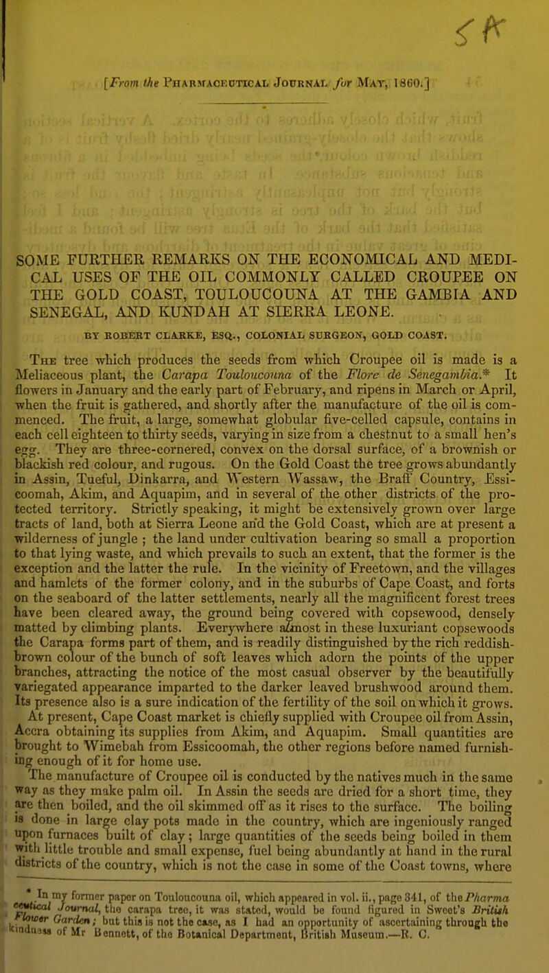 [From the Phabmaoeoticai. Journal /or Mat, I860.] SOME FUETHER REMARKS ON THE ECONOMICAL AND MEDI- CAL USES OF THE OIL COMMONLY CALLED CROUPEE ON THE GOLD COAST, TOULOUCOUNA AT THE GAMBIA AND SENEGAL, AND KUNDAH AT SIERRA LEONE. BY BOBEET CLAJtKE, ESQ., COLONIAL SDKGEON, GOLD COAST, The tree -wUch produces the seeds from which Croupee oil is made is a I Meliaceous plant, the Carapa Toulouconna of the Flore de Sanegaml/ia.* It i flowers in January and the early part of February, and ripens in March or April, when the fruit is gathered, and shortly after the manufacture of the oil is com- ; menced. The fruit, a large, somewhat globular five-celled capsule, contains in each cell eighteen to thirty seeds, varying in size from a chestnut to a small hen's egg. They are three-cornered, convex on the dorsal surface, of a brownish or blackish red colour, and rugous. On the Gold Coast the tree grows abundantly i in Assin, Tueful, Dinkarra, and Western Wassaw, the Brafi Country, Essi- ! coomah, Akim, and Aquapim, and in several of the other districts of the pro- i tected territory. Strictly speaking, it might be extensively grown over large tracts of land, both at Sierra Leone arid the Gold Coast, which are at present a wilderness of jungle ; the land under cultivation bearing so small a proportion to that lying waste, and which prevails to such an extent, that the former is the exception and the latter the rule. In the vicinity of Freetown, and the villages ; and hamlets of the former colony, and in the suburbs of Cape Coast, and forts on the seaboard of the latter settlements, nearly all the magnificent forest trees have been cleared away, the ground being covered with copsewood, densely matted by climbing plants. Everywhere aunost in these luxuriant copsewoods the Carapa forms part of them, and is readily distinguished by the rich reddish- brown colour of the bunch of soft leaves which adorn the points of the upper branches, attracting the notice of the most casual observer by the beautifully variegated appearance imparted to the darker leaved brushwood around them. Its presence also is a sure indication of the fertility of the soil on which it grows. At present. Cape Coast market is chiefly supplied with Croupee oil from Assin, Accra obtaining its supplies from Akim, and Aquapim. Small quantities are brought to Wimebah from Essicoomah, the other regions before named furnish- ing enough of it for home use. The manufacture of Croupee oil is conducted by the natives much in the same way as they make palm oil. In Assin the seeds are dried for a short time, they are then boiled, and the oil skimmed ofl as it rises to the surface. The boUing IS done in large clay pots made in the country, which are ingeniously ranged upon furnaces built of clay; large quantities of the seeds being boiled in them With little trouble and small expense, fuel being abundantly at hand in the rural districts of the country, which is not the case in some of the Coast towns, where |, .y fofnior paper on Touloucouna oil, which appeared in vol. ii., page 841, of t\\6Pharma • ^l^*cal Journal, the carapa tree, it wa.s .stated, would be found figured in Sweet's Britiih ' louitr Garden; but this is not the ciso, as I had an opportunity of ascertaining through the KindnaM of Mr Bennett, of the BotMical Department, British Museum.—B. C.