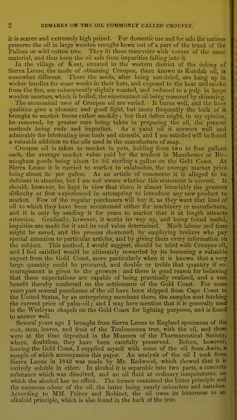 it is scarce and extremely high priced. For domestic use and for sale the natives preserve the oil in large wooden troughs hewn out of a part of the trunk of the Pullom or wild cotton tree. They fit these reservoirs with covers of the same material, and thus keep the oil safe from impurities falling into it. In the village of Kent, situated in the western district of the colony of Sierra Leone, the mode of obtaining Croupee, there known as Kundah oil, is somewhat different. There the seeds, after being sun-dried, are hung up in wicker hurdles for some weeks in their huts, and exposed to the heat and smoke from the fire, are subsequently slightly roasted, and reduced to a pulp in large wooden mortars, which is boiled, the supernatant oil being removed by skimming. The economical uses of Croupee oil are varied. It burns well, and the finer qualities give a pleasant and good light, but more frequently the bulk of it brought to market burns rather smokily; but that defect might, in my opinion, be removed, by greater care being taken in preparing the oil, the present methods being rude and imperfect. As a paint oil it answers well and admirably for lubricating iron tools and utensils, and I am satisfied will be found a valuable addition to the oils used in the manufacture of soap. Croupee oil is taken to market in pots, holding from two to four gallons each, the average market value paid by the traders in Manchester or Bir- mingham goods being about Is. 9d. sterling a gallon on the Gold Coast. At Sierra Leone it is carried to market in calabashes, the average market price being about 2*. per gallon. As an article of commerce it is alleged to be deficient in stearine, but I am not aware whether this statement is correct. It should, however, be kept in view that there is almost invariably the greatest difficulty at first experienced in attempting to introduce any new product to market. Few of the regular purchasers will buy it, as they want that kind of oil to which they have been accustomed either for machinery or manufacture, and it is only by sending it for years to market that it at length attracts attention. Gradually, however, it works its way up, and being found useful, inquiries are made for it and its real value determined. Much labour and time might be saved, and the process shortened, by employing brokers who pay special attention to particular articles, and by giving them every information on the subject. This method, I would suggest, should be tried with Croupee oil, and I feel satisfied would be ultimately rewarded by its becoming a valuable export from the Gold Coast, more particularly when it is known that a very large quantity could be procured, and double or treble that quantity if en- couragement is given to the growers ; and there is good reason for believing that these expectations are capable of being practically realized, and a vast benefit thereby conferred on the settlements of the Gold Coast. For some years past several puncheons of the oil have been shipped from Cape Coast to the United States, by an enterprising merchant there, the samples sent fetching the current price of palm-oil; and I may here mention that it is generally used in the Wesleyan chapels on the Gold Coast for lighting purposes, and is found to answer well. Several years ago I brought from Sierra Leone to England specimens of the root, stem, leaves, and fruit of the Touloucouna tree, with the oil, and these were at the time deposited in the Museum of the Pharmaceutical Society, where, doubtless, they have been carefully preserved. Before, however, leaving the Gold Coast, I supplied myself with some of the oil from Assin, a sample of which accompanies this paper. An analysis of the oil I took from Sierra Leone in 1842 was made by Mr. Redwood, which showed that it is entirely soluble in ether. In alcohol it is separable into two parts, a concrete substance which was dissolved, and an oil fluid at ordinary temperatures, on which the alcohol has no effect. The former contained the bitter principle and the nauseous odour of the oil, the latter being nearly colourless and tasteless. According to MM. Pelroz and Robinet, the oil owes its bitterness to an alkaloid principle, which is also found in the bark of the tree.