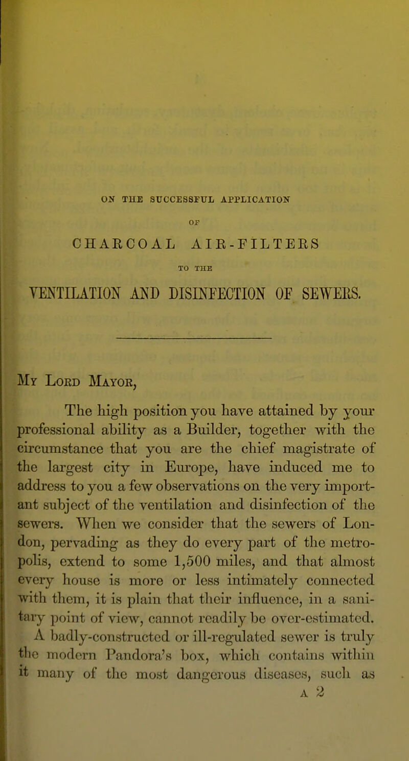 ON TUE SUCCESSFITL APPLICATION OP CHARCOAL AIR-FILTERS TO THE VENTILATION AND DISINFECTION OF SEWERS. My Loed Mayor, The high position you have attained by your professional ability as a Builder, together with the circumstance that you are the chief magistrate of the largest city in Em-ope, have induced me to address to you a few observations on the very import- ant subject of the ventilation and disinfection of the sewers. When we consider that the sewers of Lon- don, pervading as they do every part of the metro- polis, extend to some 1,500 miles, and that almost every house is more or less intimately connected with them, it is plain that their influence, in a sani- tary point of view, cannot readily be over-estimated. A badly-constructed or ill-regulated sewer is truly the modern Pandora's box, which contains within it many of the most dangerous diseases, sucli as A 2