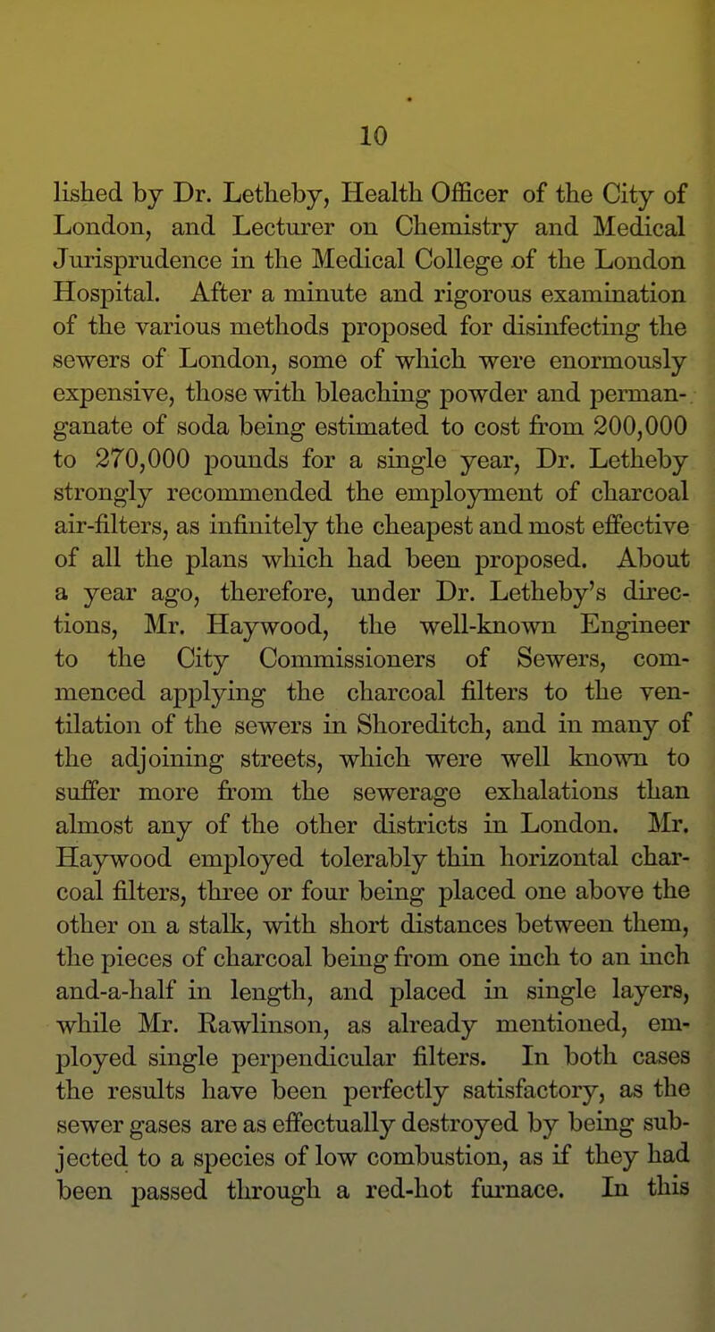 listed by Dr. Letlieby, Health Officer of the City of London, and Lecturer on Chemistry and Medical Jurisprudence in the Medical College of the London Hospital. After a minute and rigorous examination of the various methods proposed for disinfecting the sewers of London, some of which were enormously expensive, those with bleaching powder and perman- ganate of soda being estimated to cost from 200,000 to 270,000 pounds for a single year, Dr. Letheby strongly recommended the employment of charcoal air-filters, as infinitely the cheapest and most effective of all the plans which had been proposed. About a year ago, therefore, under Dr. Letheby's direc- tions, Mr. Haywood, the well-known Engineer to the City Commissioners of Sewers, com- menced applying the charcoal filters to the ven- tilation of the sewers in Shoreditch, and in many of the adjoining streets, which were well known to suffer more from the sewerage exhalations than almost any of the other districts in London. Mr. Haywood employed tolerably thin horizontal char- coal filters, three or four being placed one above the other on a stalk, with short distances between them, the pieces of charcoal being fr-om one inch to an inch and-a-half in length, and placed in single layers, while Mr. Rawlinson, as already mentioned, em- ployed single perpendicular filters. In both cases the results have been perfectly satisfactory, as the sewer gases are as effectually destroyed by being sub- jected to a species of low combustion, as if they had been passed through a red-hot furnace. In this