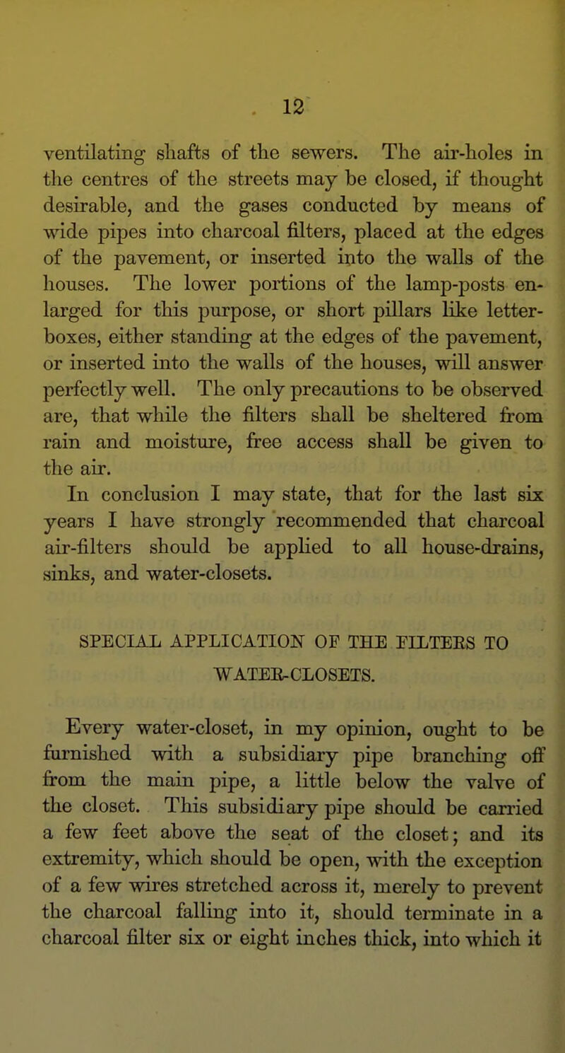 ventilating shafts of the sewers. The air-holes in the centres of the streets may be closed, if thought desirable, and the gases conducted by means of wide pipes into charcoal filters, placed at the edges of the pavement, or inserted ixito the walls of the houses. The lower portions of the lamp-posts en- larged for this purpose, or short pillars like letter- boxes, either standing at the edges of the pavement, or inserted into the walls of the houses, will answer perfectly well. The only precautions to be observed are, that while the filters shall be sheltered from rain and moisture, free access shall be given to the air. In conclusion I may state, that for the last six years I have strongly recommended that charcoal air-filters should be applied to all house-drains, sinks, and water-closets. SPECIAL APPLICATION OF THE EILTEES TO WATEE-CLOSETS. Every water-closet, in my opinion, ought to be furnished with a subsidiary pipe branching ofi fi:om the main pipe, a little below the valve of the closet. This subsidiary pipe should be carried a few feet above the seat of the closet; and its extremity, which should be open, with the exception of a few wires stretched across it, merely to prevent the charcoal falling into it, should terminate in a charcoal filter six or eight inches thick, into which it