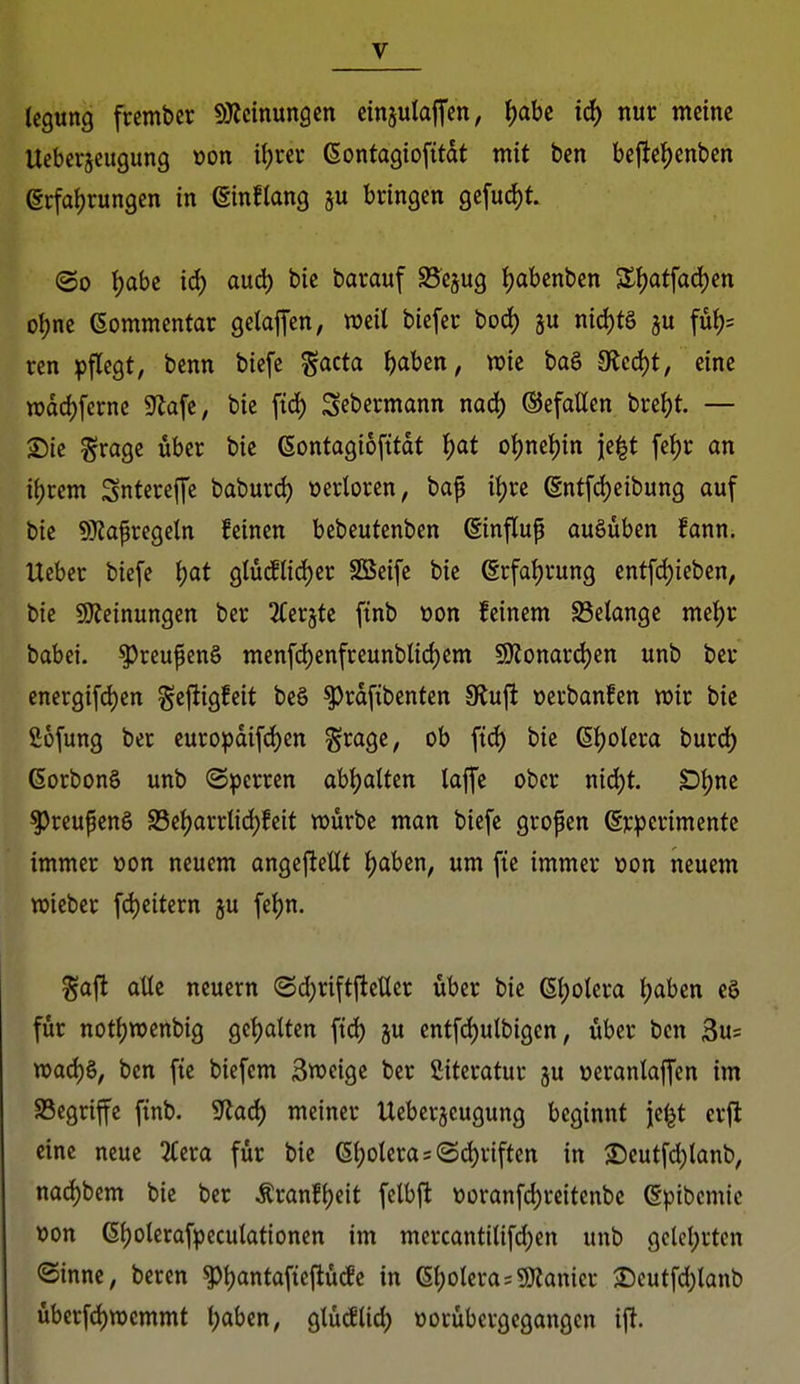 legung frembcr SiRcinungen einjulajj'en, ^abe id) nur meine Ueberjeugung üon ifjrer ßontagiofitdt mit ben bejictjenben (§cfa()rungcn in (ginflang ju bringen gefuc^t. ©0 t)abe id) aud) bie barauf S5e§ug f)abenben 5SI)atfad)en oljne Gommentar gelafTcn, weil biefer bod) ju nid)tg ju füf)= ren ^)flegt, benn biefe ^acta i)abcn, wie baö 9(Jcd)t, eine n)dd)fcrne S^afe, bie fid) Sebermann nad) ©efaüen breljt. — S)ie ^ragc über bie ßontagiofitdt \)at o\)m\)in jc^t fef)r an iijrem Sntcreffe baburd) oerloren, ba^ iljre ent[d)eibung auf bie 9)iapregeln feinen bebeutenben ßinflup ausüben fann. Ueber biefe \)at glüillid)er SBeife bie @rfal)rung entfd)ieben, bie Ü)?einungcn ber 2Cer§te finb üon feinem Gelange met)r babei. ^rcupenS menfd)enfreunblid)em 5!)Jonard)en unb ber energifd)en gejligfeit be§ ^rdfibenten fRix^ üerbanfen njir bie fiüfung ber europdifd)en ^rage, ob fid) bie ßtjolera burd^ (SorbonS unb Sperren abljatten lajfe ober md)t £){)ne ^reupenS S3el)arrlid)feit würbe man biefe gropen Srpcrimente immer »on neuem angej^eUt ^aben, um fie immer üon neuem wieber fdjeitern ju fe^n. %a\t aUt neuern (Sd;rift|teücr über bie (5i)otera ijaben ea für not()wenbig gct)attcn fid) gu entfd)ulbigen, über ben 3u= wad)§, ben fte biefem Sweige ber fiiteratur ju ueranlaffen im ^Begriffe ftnb. SRaä) meiner Ueberjeugung beginnt je^t erft eine neue 2(era für bie (Spolera 5 ©(^riften in ©eutfd)lanb, nad)bem bie ber Äranf{)eit fclbfl t)üranfd)reitenbe epibcmic »on ßi)olerafpecutationen im mcrcantilifd)en unb gclcl;rten ©innc, beren ^{)antafiefiücfe in (Sl)oIera=ü!)ianier ®cutfd)lanb übcrfd)wcmmt i)aben, glücfUd) »orübergegangcn ifi.