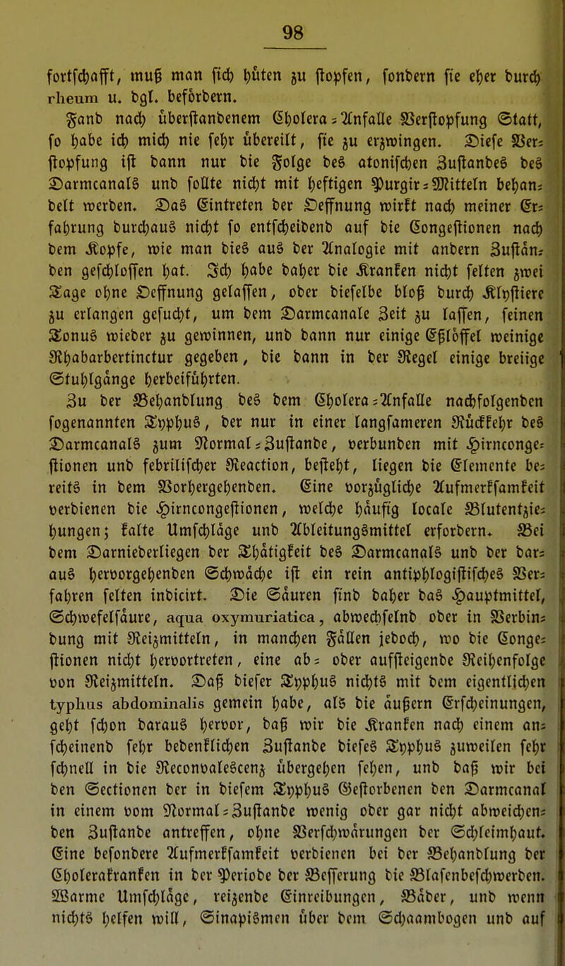 fortf4)afft, mu^ man \iö) ^»utcn ju ilopfen, fonbern fic cljer burd) rheum u. bgl. bcförbcm. ganb nad^ überftanbencm 6t)oIera; einfalle SSerjlopfung ©tatt, fo iiahc midj nie fet)r übereilt, fte erzwingen, £)icfe 58er: jlopfung i|l bann nur bie golge beö otonifct)en 3u|lanbc6 bcä 2)armcanal§ unb foüte nid^t mit heftigen ^urgir; SD?itteIn bel)on; belt werben. Sa§ Eintreten ber ^effnung wirft nac^) meiner Qx: fabrung burcl)au§ nict)t fo entfd()eibenb auf bie ßongejtionen naö) bem Äopfe, wie man bieS auä ber 2(naIogie mit onbern Sufldn? ben gefd)Ioffen l)at. ^ä) Ijabe bat)er bie Äranfen nic^t feiten jwei Sage ol^ne Ocffnung gelaffen, ober biefclbe blo^ bur^) ÄTpjiiere ju erlangen gefud)t, um bem 2)armcanale 3«it ju laffen, feinen 5£onu§ roieber ju gewinnen, unb bann nur einige ^^foffel weinige 9lt)abarbertinctur gegeben, bie bann in ber Siegel einige breiige ©tul;Igange berbeifütjrten. 3u ber S5cbanbhing be6 bem ßl)orera=2(nfaUe nadjfolgenben fogenannten Si)p^u6, ber nur in einer langfameren 9Jürf!ebr beö ©armcanalö ^um S^ormat iSuftanbe, ücrbunben mit J^irnconge^ jlionen unb febrilifcber Sveaction, bejle^t, liegen bie ©lemcnte ba reit§ in bem SSorljergebenben. €ine oorjügIidE)e 2(ufmerEfamfcit v»erbienen bie ^irncongeflionen, weldje Ijauftg locafe S3Iutentjie; l^ungen; falte Umfd)ldge unb 2fbleitung§mittel crforbern. S5ei bem 3)arniebcrliegen ber 5£t)dttgfeit be§ ©armcanalä unb ber bars ou§ t)erüorge^enben iS(i)wdcbe ift ein rein antii3l)Iogiftifd)e§ fßers fabren fetten inbicirt. 2)ie ©duren ftnb baber bo§ ^auptmittcf, ©dbwefelfdure, aqua oxymuriatica, abwedbfctnb ober in SSerbins bung mit S^eijmittetn, in mandjen gdüen jebod^, wo bie Gonge: jltonen nicbt berüortreten, eine ab= ober aufjteigcnbe JReil^enfoIgc üon Sieijmittetn. S)af biefer 3^i;p()u§ nid)t§ mit bem eigentlid^en typhus abdominalis gemein I)abe, aI8 bie du^ern ßrfcbcinungen, gebt fcbon barauö l)ert)or, bag wir bie Äranfen nad) einem ans fd)einenb febr bebenflid)en 3ujlanbc biefe§ Zt)pl)ü^ zuweilen fel^r fd)nell in bie 9ieconüaIe§cenj übergel^en fc(}en, unb ba(j wir bei ben ©ectionen ber in biefem S£t)pl;u§ ©cftorbenen ben Sarmcanal in einem tiom 5Jlormat;3u(lanbc wenig ober gar nid)t abweicben? ben Suflanbe antreffen, obne S3erfd}wdrungen ber (Sd;fciml;aut. @ine bcfonbere 2tufmerEfamfeit t»erbienen bei ber S5el)anbfung ber (5bolerafronfcn in ber ^eriobe ber S3efferung bie S31afenbefd)wcrben. SBarme Umfdjidge, rei^enbc Einreibungen, S5dbcr, unb wenn nid)tö f)elfen will, ©ina^iömcn über bem @4)aambogen unb auf