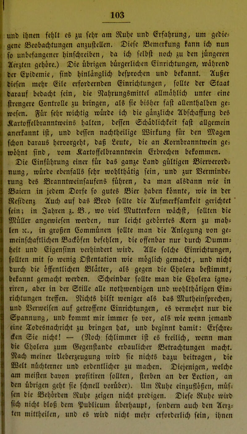 , imb it)ncn fet)It e§ ju fe^r am Siu^e imb Qv^<ii)Xüx\Q, um gcbic; j genc SSeobadjtungcn anjuflellen. ©iefc S5emerfung fann iä) nun fo unbefangener l)infcl?reiben, ba id) felbft nod) ju ben jüngeren 2ferjten gebore.) Sie übrigen bürgerlid;en einrid)tungen, n)dt)renb bcr epibemie, finb l)inldnglid) bef^jrodjen unb befannt. äu^et tiefen mel)v Sile erforbernben (5inrid)tungen, follte ber <Btaat barauf beba(^t fein, bic ^J^al^rung^mittel allmn^nd) unter eine jlrengerc ßontrolle ju bringen, al§ fie bt§l)er fo(t allentljalben ge; »efen. gür fel)r n3id)tig würbe id) bie gdn5lid)e 2fbfd)affung be§ ^artoffelbranntweinS galten, beffen ®d)dbnd)feit fajl: oUgemcin anerfannt ijt, unb beffen nad)tl)einge SQBirfung für ben 9}?agen fd)on barauä ^erüorgel)t, ba§ £eufe, bie on ^ornbranntnjein ge; n)6t)nt ftnb, üom Äartoffelbranntwein @rbred)en befommen. 3)ie Ginfü^rung einer für ba§ ganje ßanb gültigen SSieröerorbs nung, »ürbc ebenfalls fe^r TOot)ttt)dtig fein, unb jur SSerminbe« rung be§ SSranntweinfaufenS füt)ren, ba man al§bann vok in ffiaiern in jebem 25orfe fo gute§ S5ier {jaben fonnte, wie in ber Slefibenj 2(ud) auf ba§ S3rob follte bie 2(ufmerffamfeit geridjtet fein; in Sauren j. S5., xoo biel CKutterEorn tt)dd)jl, foUten bie SKüCler ongeroiefen werben, nur leid)t gebcrrteg Moxn ju mat)s ten zc, in großen Gommünen follte man bie 2lnlegung üon ge; meinfdjaftlic^en JBadofen befct)len, bie offenbar nur burdb 3^umm; ^eit unb ßigenfinn »er^inbert wirb. Küe foldjc ©inriditungen, follten mit fo wenig £)Pentation wie moglid) gemad)t, unb nid)t burd) bic offentlidjen SSldtter, alö gegen bie 6l)olera bejlimmt, befannt gemadjt werben, ©djeinbar follte man bie Gl^olera igno; riren, aber in ber Stille alle not^wenbigen unb wo^ilt^idtigen ©in; ridjtungen treffen. 9lid)t§ ^ilft weniger alS ba§ 9Äutl)einfpred)en, unb SSerweifen auf getroffene einrid)tungen, eS öermeljrt nur bic ©pannung, unb fommt mir immer fo üor, al§ wie wenn jemanb eine SSobeönat^ridjt ju bringen l)at, unb beginnt bamit: @rfd)rei den (Sie nid)t! — (^lod) fd)limmer ijl e§ freilid), wenn man bie 6t)otera jjum ©egenjlanbe erbaulieber SSetradjtungen madjt. 9lad) meiner Ueberjeugung wirb fie nid;t§ baju beitragen, bie 2BcIt nüdjterner unb orbentlidjer ju mad)en. 2)ieienigen, wcldjc am metfien baüon profttiren follten, fierben an ber fiection, an ben übrigen geljt ftc fd)nell vorüber). Um 9lul;e cinjuflopen, müf; fcn bic ffiel)6rben 9tul)C feigen nid)t prebigcn. 35iefc 9vul}c wirb fid) nid)t bloß bem publicum überl)aupt, fonbern aud) ben Tlerj; ten mittljeilen, unb cS wirb niä)t mel}r crforberlid) fein, il;ncn