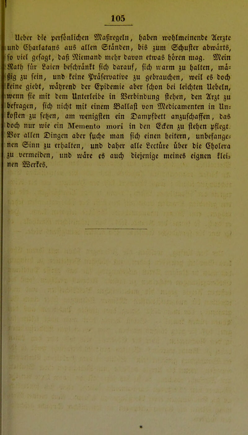 1 105 Ucbcr bie pcrfonlic^en ^ci^rcQeln, Ijaben roo^fmcincnbe 2Cer^te .unb 6(;arlafön§ flu§ alten ©tanben, bi6 jum Schüller abwärts, fo ml gefugt, ba^ 9^iemonb meljr baoon etwaS l)6ren mag. SDJein '9Jatl) fiir ßaien befd)ranft fid) barauf, fi'd) irarm {)oIten, mos i^ig ju fein, unb feine ^raferüattüc ju gebraudfjen, mil e§ bod) :!etne giebt, «aljrenb bcr ©pibemie aber fdjon bei leidjten Uebcln, iwenn fte mit bcm Untericibe in SSerbinbung |lel;en, ben Zv^t ju Ibefragen, ft4) nid;t mit einem SSallajl üon 9)?ebicamenten in Un: :!oPen JU fe^en, am menigflen ein ^Jampfbctt anjufd)afen, ba§ bod) nur wie ein Memento mori in ben grfen ju ftet)en ^)flegt. S3ür allen Singen ober fudje man fid) einen beitern, unbefangen nen (£inn ju ert)arten, unb bat)er olfe gccture über bie 6l)o[era ju üermciben, unb tvore eö aud) biejenige meineö eignen ffeis nen SQSerfcg.