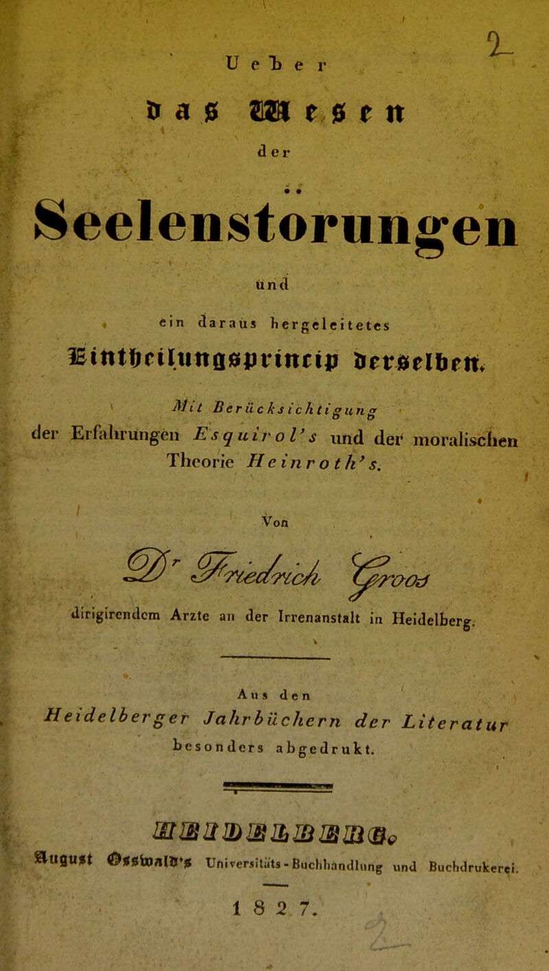ü e D e r a ß Sisai r 0 e n der Seelenstorungen und «in daraus liergeleitetes lEinttifiliittflöprmcip Hetjaielliett. ^ Mtt Beräcks ichti sunf! der Erfahrungen Esquirol's und der moralischen Theorie Hcinroth*s. Von diriglrcndcm Arzte an der Irrenanstalt in Heidelberg. A u s d e n Heidelberger Jahrbüchern der Literatur besonders abgedrukt. auflU*t ©»ßinnUj.g UniverjUats-BuchbanclIung und Buchdrukerei. 18 2 7.