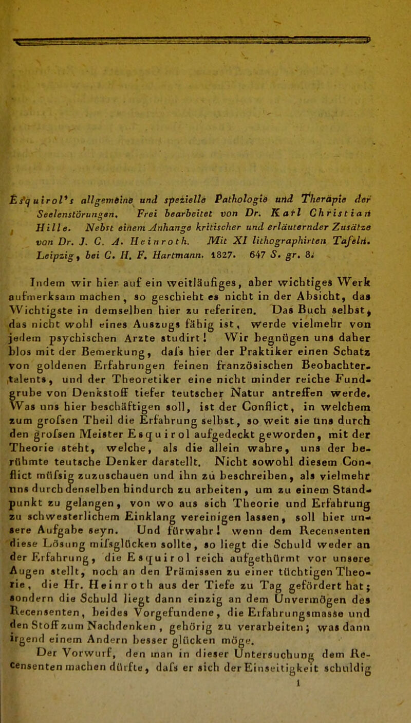 Es'quiroVs all gern 6inB und spezielle Pathologie und Therapie der Seelenstörungen. Frei bearbeitet von Dr. Karl Chris tiaii Hille. Nebst einem Anhange kritischer und erläuternder Zusätze von Dr. J. C. A. Heinroth. Mit XI lithographirten Tafelti. Leipzigs bei C. H. F. Hartmann. 1327. 647 S. gr. 8i Indem wir hier auf ein weitläufiges, aber wichtiges Werk aufmerksam machen, so geschieht es nicht in der Absicht, daa Wichtigste in demselben hier xu referiren. Das Buch selbst^ das nicht wohl eines Auszugs fähig ist. Werde vielmehr von jedem psychischen Arzte studirt I Wir begnügen uns daher blos mit der Bemerkung, dals hier der Praktiker einen Schatz von goldenen Erfahrungen feinen französischen Beobachter« italents, und der Theoretiker eine nicht minder reiche Fund- grube von DenkstoflF tiefer teutscber Natur antreiFen werde. Was uns hier beschäftigen soll, ist der Conflict, in welchem zum grofsen Thei! die Erfahrung selbst, so weit sie Uns durch den grofsen Meister Esqu i rol aufgedeckt geworden, mit der Theorie steht, welche, als die allein wahre, uns der be- rühmte teutsche Denker darstellt. Nicht sowohl diesem Con- flict müfsig zuzuschauen und ihn zii beschreiben, als vielmehr uns durch denselben hindurch zu arbeiten , um zu einem Stand- punkt zu gelangen, von wo aus sich Theorie und Erfahrung au schwesterlichem Einklang vereinigen lassen, soll hier un- sere Aufgabe seyn. Und fürwahr! wenn dem Recensenteil diese Lösung mifsglOcken sollte, so liegt die Schuld weder an der Erfahrung, die Es(£uirol reich aufgethUrmt vor unsere Augen stellt, noch an den Prämissen zu einer tüchtigen Theo- rie, die Hr. Heinroth aus der Tiefe zu Tag gefördert batj sondern die Schuld liegt dann einzig an dem Unvermögen des Recensenten, beides Vorgefundene, die Eifahrungsmasse und den Stoff zum Nachdenken , gehörig zu verarbeiten; was dann irgend einem Andern besser glücken möge. Der Vo rwurf, den man in dieser Untersuchung dem Re- censenten machen dürfte, dafs er sich der Einseitigkeit schuldig