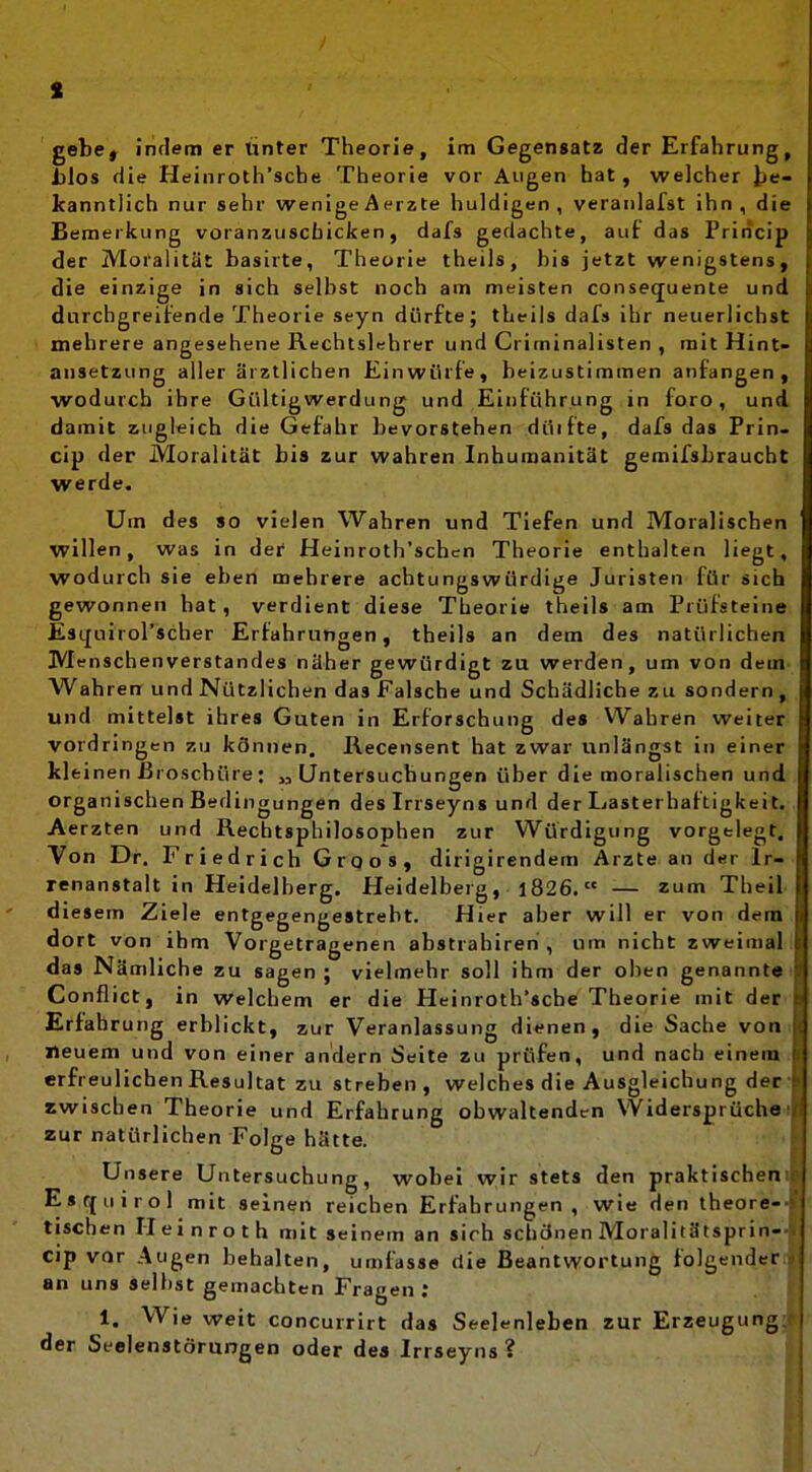 gebe, indem er tinter Theorie, im Gegensatz der Erfahrung lilos die Heinroth'sche Theorie vor Augen hat, welcher Icanntlich nur sehr wenigeAerzte huldigen, veranlafst ihn, dii Bemerkung voranzuscbicken, dafs gedachte, auf das Priricip der Moralität basirte, Theorie theils, bis jetzt wenigstens, die einzige in sich selbst noch am meisten consequente und durchgreifende Theorie seyn dürfte; theils dafs ihr neuerlichst mehrere angesehene Rechtslehrer und Criminalisten , mit Hint ansetzung aller ärztlichen Einwürfe, beizustimmen anfangen, wodurch ihre Gültigwerdung und Einführung in foro, und damit zugleich die Gefahr bevorstehen düifte, dafs das Prin- cip der Moralität bis zur wahren Inhumanität gemilsbraucht werde. Um des so vielen Wahren und Tiefen und Moralischen willen, was in dei Heinroth'schen Theorie enthalten liegt, wodurch sie eben mehrere achtungswürdige Juristen für sich gewonnen hat, verdient diese Theorie theils am Prüfsteine Esquirol'scher Erfahrungen, theils an dem des natürlichen Menschenverstandes näher gewürdigt zu werden, um von dein Wahren und Nützlichen das Falsche und Schädliche zu sondern , und mittelst ihres Guten in Erforschung des Wahren weiter vordringen zu können. Recensent hat zwar unlängst in ein kleinen Broschüre: „Untersuchungen über die moralischen und organischen Bedingungen desirrseyns und der Lasterhaftigkeit Aerzten und Rechtsphilosophen zur Würdigung vorgelegt. Von Dr. Friedrich Gro OS, dirigirendem Arzte an der Ir renanstalt in Heidelberg. Heidelberg, l826. — zum Theil diesem Ziele entgegengestrebt. Hier aber will er von dem dort von ihm Vorgetragenen abstrahireh , um nicht zweimal das Nämliche zu sagen ; vielmehr soll ihm der oben genannt« Conflict, in welchem er die Heinroth'sche Theorie mit der Erfahrung erblickt, zur Veranlassung dienen, die Sache von neuem und von einer andern Seite zu prüfen, und nach einem erfreulichen Resultat zu streben , welches die Ausgleichung der swischen Theorie und Erfahrung obwaltenden VVidersprücho zur natürlichen Folge hätte. U nsere Untersuchung, wobei wir stets den praktischen Escfuirol mit seinen reichen Erfahrungen, wie den theore- tischen Heinroth mit seinem an sich schönen Moralitätsprin- Cip vor Augen behalten, umi^sse die Beantwortung folgender an uns seihst gemachten Fragen ; 1. Wie weit concurrirt das Seelenleben zur Erzeugung der Seelenstörungen oder dea Irrseyns ?