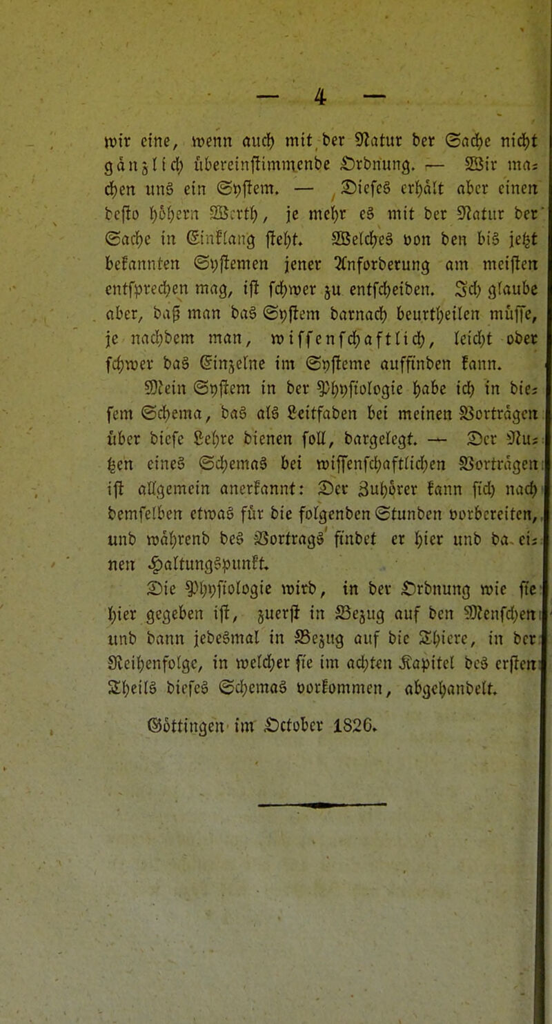 wir eine, wmi and) mit ber 9latut ber (Sndjc nid^t gdiiattd; lUeretnftimmcnbe ;t)rbnun3. — 23ir ma: d)cn itn§ ein (Spjlem. — £)icfc§ crJjdlt «bcr einen befio ^bl)zta SBcrtf), je mc{)r e§ mit ber S'iatitr ber ©acf)e in ßtnffang fielet. 2BeldEreä üon ben bi§ je/^t befannten ©yffemen jener ^Cnforberung am mcifteir entfpredjen maQ, ijl fä)mt entfd)eiben. ^d) glaube aber, bap man bag ©pjiem barnadf) beurt(;eilen muffe, je nad;bem man, n)iffenfdf)aftlid), kiä)t ober fd)TOer ba§ ^injelnc im (Spfleme auffinben fann. SOfein ©pjfem in ber ^i^pftologie ^abe idE) in bie? fem ©cbema, ba6 aU ßeitfaben bei meinen S3ortrdgeit über bicfe ßef)re bienen foU, bargeregt — S)er iJZus: ^en eines (Sd;ema§ bei tt)iffenfcl)aft(id;en fBortrdgeni ijl oUgemein anerfannt; 2)er ßu^orer fann fid) nad) bemfelben etwas für bic fofgenben ©tunben üorbcreiten,, unb n)df)renb be§ äSortrags'ftnbet er I)ier unb ba cij neu ^altungSpunft» SDie ^M;i;fiologic wirb, in bev S)rbnung wie ftc J)ier gegeben ift, juerj} in 25ejug auf ben SO?enfd;en! unb bann jebeSmal in S5cjug auf bic Spiere, in bcr 9lci()enfoIgc, in weld;er fic im ad;ten Äapitel bcS crflcrt: SbeiB biefea ©d^emaö uorEommen, abgc^anbcU. ©üttingen im Äctobcr 1826.