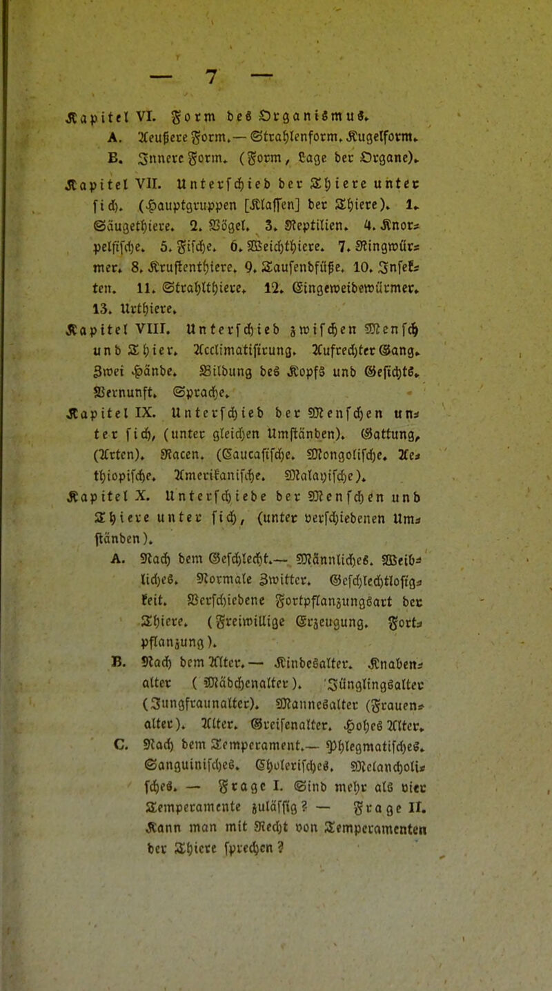 JCa)3ttel VI. gorm beS Ötganiemu«» A. 2Ceußei-e gorm,— <Stcaf)Ienform. Äiigelfom» B. Smutcgorin. (Sorm, tage bec Organe)» Jlapttel Vir. Untev[rf)ieb bet SL^ieve untec ftd). (>§auptgvuppen [Älajfcn] ber Zijkte). !► ®äu3etf)teve. 2. Sögel. 3» 5?eptiUen. H. Änors pelfifd)e. 5. Stf'^«» 6.2Betc()tl)iere. 7. SJingwürs mer» 8, Ätuftentf)icre. 9. Saufenbfiif e. 10. Snfef* teil. 11. ©tca()ttf)iei-e» 12. eingewetbewücmer» 13. Urtf)ieve. JCapttel VIII. Untci-fdöieb ä^if^en 5Kcnfd& unbSHer. Jfcclimatiftcung. 2Cufcecl)tet®ang» Swci ^änbe. ffiilbung beg ÄopfS unb ©efid)«» ffifvnunft. ©pradf)e» jlapitellX. Untei'fd)ieb ber 50Zenfd)en uns tet fidö, (untec 9(etd)en Umftänben). (Sattung, (TCrtcn). SRacen. (ßaucaftfd)e. 9Kongotifd)e. Htt tI)ioptfrf)e. 2rmenfanifd)e. SD?atai)ifcf)e)» Äapttet X. Untci-fd)tebe ber 50?cnfd)en unb agiere unter ftd), (untec üerfd)iebcnen Ums ftänben). A. 5«ad) bem ®efd)teAt.— 5!J?annUd)e«. SQJftOs lid)eS. 5^01-mate 3»ittcr. ®cfd)red)tloftga feit. a3crfd)iebene gortpflanjungsart bee 2t)iere. (freiwillige (gcjeugung. gorts pflanjung). B. Slad) bcmTOcv.— Äinbegalter. ^nabcns alter ( »Wäbcbcnalfor). SüngltngSaltec (Suiigfcaunaltcr). SKannc6alter (grauens- alter). Kiter. ©retfenalter. |iol)eö 2(ltcc» C. 9?ad) bem Temperament.— 5)l)legmattfd)e«» ©anguinifd)eg. (5t)ülerifd)e«. S)tcland)olis fd)eö. — grage I. ®inb mcljr alö otec Temperamente juläffig?— gragell. Äann man mit JHedjt tjon Scmpecamenten ber Zijxext fpred)cn ?