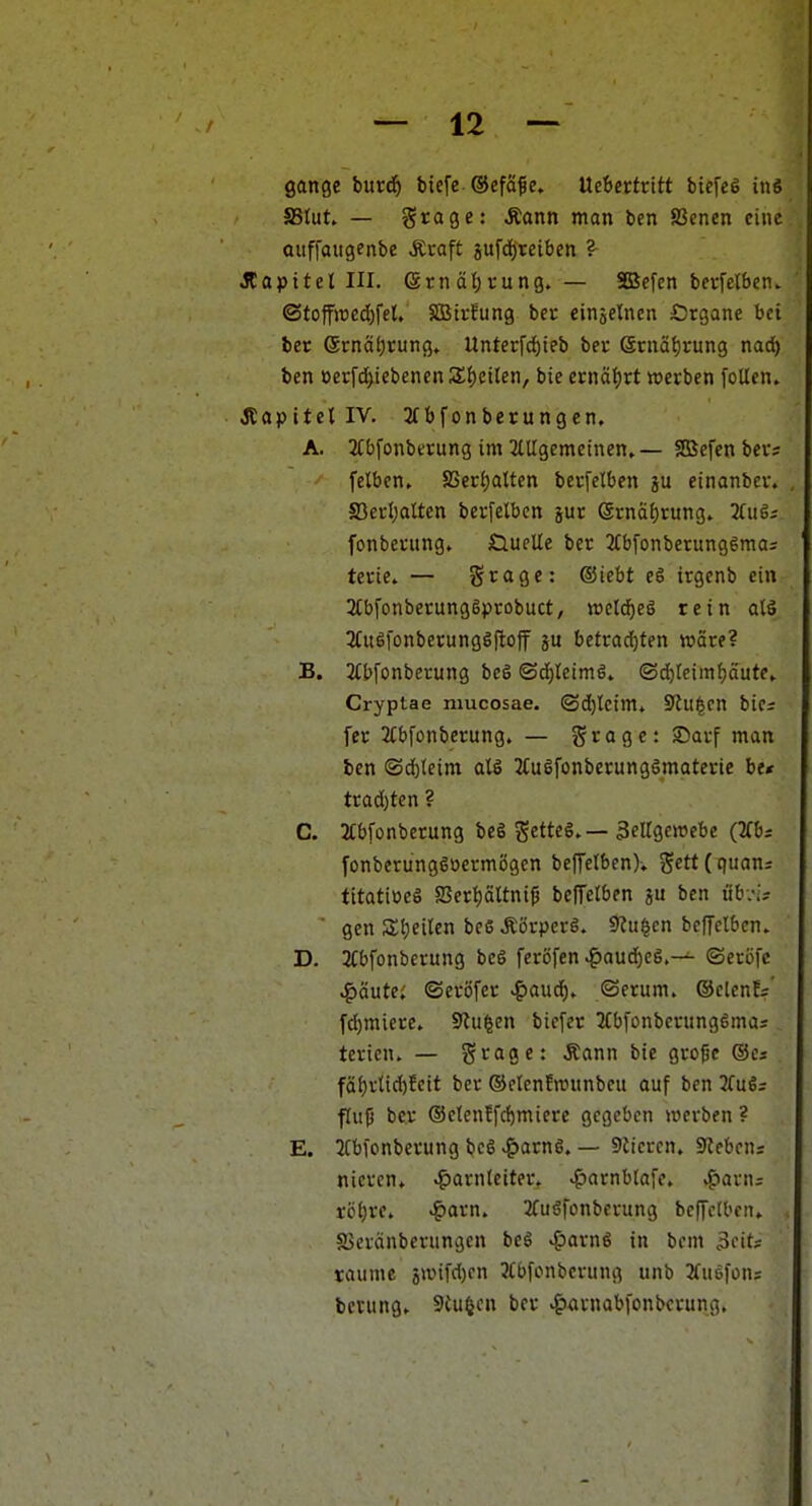 gonge bur(^) btefe ®efä^e. \Xtiettntt biefeg in« SStut — grage: Äann man ben Scncn eine ouffaugenbe Äraft 5ufd)reiben ?- JCapitel III. etnäl)rung. — SDSefen bcvfelbcn. ©toffwcd^fet, SBtrfung bcr einzelnen Ötgane bei ber @rnät;tung» UnterfdEjieb bev eniäf)rung nad) ben üerfd)iebencn3;f)etlen, bie etnä^vt »erben [oUen. JtapitellV. 2f bfonberungcn. A. JCbfonbttung im Jttigemetnen,— SBefen ber; felben, 8Serf)attcn bccfelben ju einanbcv. JBedjaltcn bevfelbcn jur gi-naf)rung. äuöj fonbetung. Öuelle ber 3tbfonberungSmas terie» — grage: (Siebt eS irgenb ein 2CbfonberungSprobuct, ractd^eö rein alä 3(u6fonberung6(lof betradE)ten wäre? B. 3(bfonberung beg ©dfjleimg» (3d)Ieimf)ciutev Cryptae mucosae. ©d)tcim. S'Ju^cn bics fer 2(bfonberung. — grogc: Sauf man ben (Sd}(eim all 2Cugfonberunggmaterie be< trad)tcn ? C. 2tbfonbcrung beS gettcg.— 3elIgettJebe (2fb; fonberungsoermögcn beffetbenK Sett(quan; tttatiüeS aSert)ältni^ betreiben p ben öb;-;; ■ gen Stjeiten bc6 Äörperg. 9?u|en befTelbcn. D. 3tbfonberung beö ferbfen .^aud)eg.— ©cröfe ^äutei ©eröfer ^aud^» ©erum. ©clenfs' fd)miere. Stufen biefer 3fbfonberung6mas terien. — grage: Äann bie gro|je ®es fäl}vtid)fcit ber ©elenfwunbeu auf ben 3fuS= fliip bcr ®clenffc{)miere gegeben werben ? E. 2Cbionberung bc6 >g>arn6. — 9iicren. Sieben; nieren» ^arnteiter. .^arnblafe. ^-»arni röi)re. ^orn. Jfuöfonberung bcffetbcn» SSeränberungen beS ^arng in bem ^cits taume 9wifd)cn Mbfonbcrung unb 3fu6)ons beiungv Sinken ber ^arnabfonbcrung.