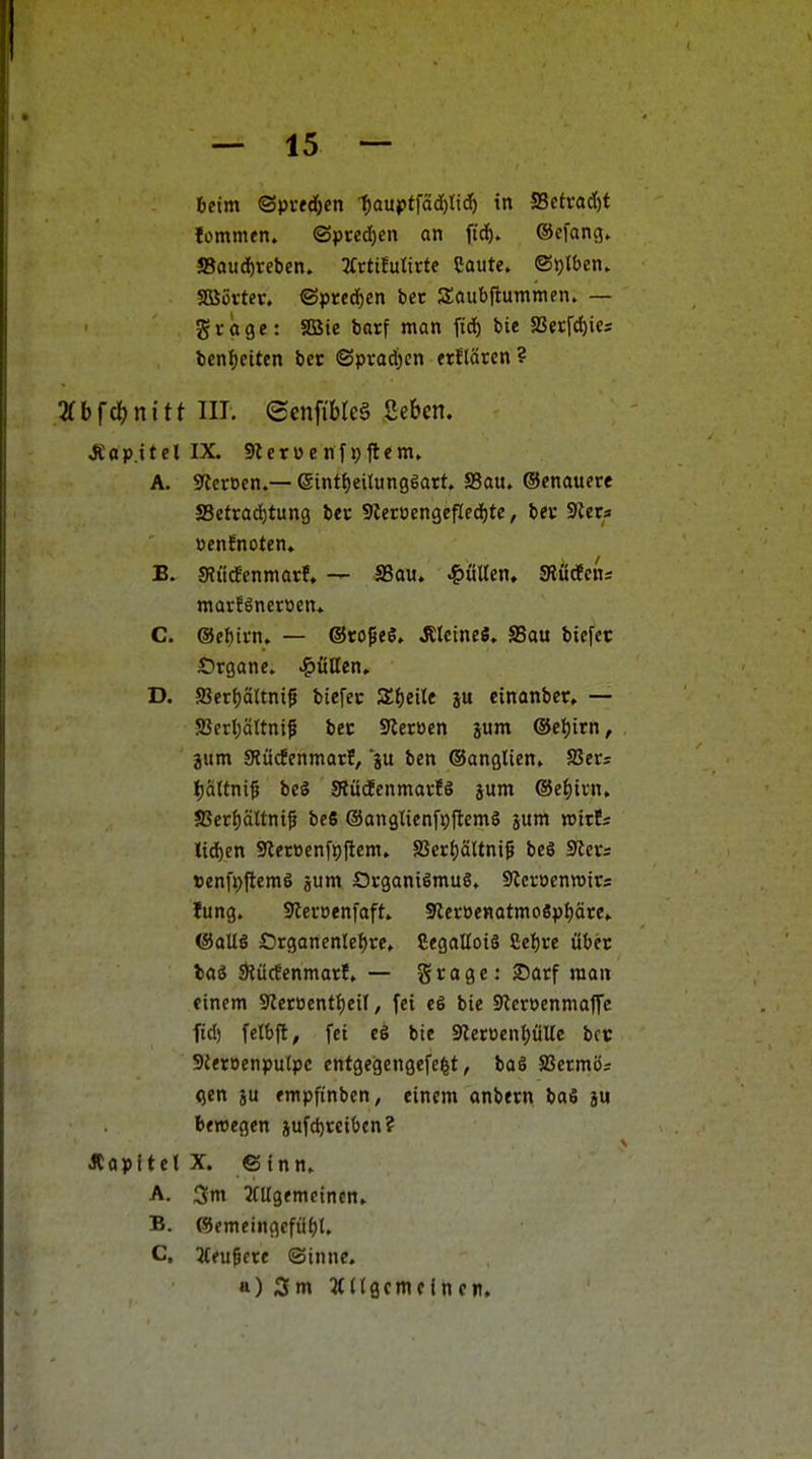 beim ©pvfdfjcn 1)aüK>t\äA)lid) in S3cti-ad)t lommen. ©pced)en an pä). Ocfang, !8aud)reben. 3fttifultrte Caute. ©^Iben. SßJörtcr. ©prcdben bet Saubftummen. — g V (i g e: SBie barf man fid) bie 5ßetfcl)ies benf)eiten bcc ©prad)en erHätcn ? 'Kbfä)nitt III. ecnfibleS Seben. JC a p.i t e l IX. 9J c r ü c n 19 ft e m. A. 9tcrocn.— (5intf)eilun3iatt. S3au. ©enauere Setrad)tun9 ber Sleroengefledjtc, bev SJera üenfnoten» Sli'itfenmarf, — SSau, gölten, SRüdEcn; marfineroctt* C. @cl)ti-n. — ©roßeö. J?lcinefi. SSau biefcr 5:>tgane. J&fillen» D. S3erf)ältnt5 biefec SEf)eile ju cinanbcr. — SSerl;ä(tnif bec Steroen jum ©et)irn, jum SRücfenmatE, ju ben ©anglien, S3er= Ijaltni^ bei SRüdenmavfS jum ®et)ivn. 58er{)ältni^ be6 ©anglienfpjlcmS sum njtrfs ttd)en 9ler»enfi)ftcm. 8Serf)ältni^ beS 9ler= »enfpjlemö jum Organismus. Slcroenwits lung. Siecüenfoft. SletoenatmoSptiäte^ ®oUö Organen(el)ce, CegallotS £e{)re über lai 5)Jücfcnmarf, — grage: Sarf man einem Steroenttjeil, fei e6 bie 3?eroenma1Tc ftd) felbft, fei c§ bie 9Zeroent)üUc bot SJeroenpulpc entgegengefc^t, baS SSermör Qen ju empfinben, einem anbern baS ju bewegen iufd)rcibcn? ÄapftelX. Sinn. A. 5m JCUgemcinen. B. ®emeingefü^U C. li(ü^nt ©inne. a) Sm Ädecmcincn.